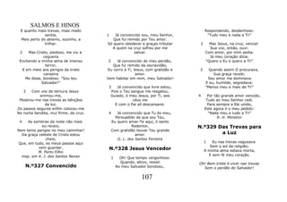 SALMOS E HINOS
 E quanto mais trevas, mais medo                                                     Respondendo, desdenhoso:
              sentia,                   1   Já convencido sou, meu Senhor,            "Tudo meu e nada a Ti!"
 Mais perto do abismo, sozinho, a          Que fui remido por Teu amor.
              trilhar.                  Só quero obedecer e graças tributar      2     Mas Jesus, na cruz, vencia!
                                          A quem na cruz sofreu por me                 Sua voz, então, ouvi:
 2   Mas Cristo, piedoso, me viu a                    salvar.                        Com amor, por mim pedia.
              cegueira                                                                 Já meu coração dizia:
 Enchendo a minha alma de imenso         2   Já convencido do meu perdão,            "Quero o Eu e quero a Ti!"
               terror,                     Que fui remido da escravidão,
  E em meio aos perigos da triste       Eu corro a Ti, Jesus, com gratidão e    3      Quando assim O procurava,
              canseira                                  amor.                            Sua graça recebi;
    Me disse, bondoso: "Sou teu         Vem habitar em mim, meu Salvador!             Seu amor me dominava
             Salvador!"                                                              E eu, humilde, segredava:
                                         3     Já convencido que livre estou,        "Menos meu e mais de Ti!"
     3 Com voz de ternura Jesus             Pois o Teu sangue me resgatou,
            animou-me,                      Guiado, ó meu Jesus, por Ti, aos    4      Por tão grande amor vencido,
 Mostrou-me nas trevas as bênçãos                       céus irei                     Tudo ao meu Senhor cedi.
               da luz.                        E com o Pai ali descansarei.             Para sempre a Ele unido,
Os passos seguros enfim colocou-me                                                   Este agora é o meu pedido:
Na rocha bendita, mui firme, da cruz.    4     Já convencido que Tu és meu,            "Nada meu e tudo a Ti!"
                                              Persuadido de que sou Teu,                     R. H. Moreton
 4    As sombras da noite não mais          Eu quero amar-Te aqui, ó santo
             eu receio,                                Redentor,                N.º329 Das Trevas para
Nem temo perigos no meu caminhar!           Com gratidão louvar Teu grande
  Da graça celeste de Cristo estou                       amor.                          a Luz
               cheio,                          G. L. dos Santos Ferreira
 Que, em tudo, es meus passos aqui                                                   1   Eu nas trevas vagueava
           vem guardar.                                                                 Sem o sol da religião;
                                            N.º328 Jesus Vencedor                    A minha alma estava morta,
           M. Porto Filho
  insp. em A. J. dos Santos Neves                                                      E sem fé meu coração.
                                            1     Oh! Que tempo vergonhoso
                                                  Quando, altivo, resisti       Oh! Bem triste é viver nas trevas
     N.º327 Convencido                          Ao meu Salvador bondoso,.         Sem o perdão do Salvador!

                                                            107
 