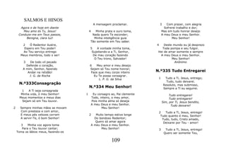 SALMOS E HINOS
                                               A mensagem proclamar.              3      Com prazer, com alegria
      Agora e de hoje em diante                                                         Sofrerei trabalho e dor;
        Meu amo és Tu, Jesus!             4  Minha prata e ouro toma,                 Mas em tudo honrar desejo
     Conduze-me em Teus passos,            Nada quero Te esconder;                    A meu Deus e meu Senhor.
          Benigna, clara luz!               Minha inteligência guia                          Meu Senhor!
                                          Tão somente em Teu saber.
       2   Ó Redentor ilustre,                                                4    Deste mundo eu já desprezo
        Espero em Teu poder!              5    A vontade minha toma,             Toda pompa e seu fulgor.
       Ao Teu serviço entrego              Sujeitando-a a Ti, Senhor,          Hei de amar somente e sempre
      Meus membros, todo o ser!             De mau coração fazendo              A meu Deus e meu Senhor.
                                             O Teu trono, Salvador!                     Meu Senhor!
        3   De todo vil pecado                                                            Anônimo
          Defende o coração,              6    Meu amor e meu desejo
        A mim, Senhor, fazendo            Sejam só Teu nome honrar;
           Andar na retidão!               Faze que meu corpo inteiro         N.º335 Tudo Entregarei
            J. G. da Rocha                   Eu Te possa consagrar.
                                                L. P. G. da Silva              1        Tudo a Ti, Jesus, entrego;
                                                                                         Tudo, tudo deixarei.
     N.º333Consagração                                                                 Resoluto, mas submisso,
                                          N.º334 Meu Senhor!                           Sempre a Ti eu seguirei.
      1    A Ti seja consagrada
      Minha vida, ó meu Senhor!       1        Eu consagro ao, Pai clemente                Tudo entregarei!
     Meus momentos e meus dias                Todo, inteiro, o meu amor,                   Tudo entregarei!
       Sejam só em Teu louvor.                Pois minha alma só deseja               Sim, por Ti, Jesus bendito,
                                              A meu Deus e meu Senhor.                      Tudo deixarei!
2     Sempre minhas mãos se movam                    Meu Senhor!
      Com presteza e com amor,                                                    2   Tudo a Ti, Jesus, entrego!
      E meus pés velozes corram           2      Muito tempo estive longe          Tudo quanto é meu, Senhor!
      A servir-Te, ó bom Senhor!                Do bondoso Redentor;                Tudo, tudo, Cristo amado,
                                                 Quero só amar agora                 Deixarei por Teu - amor!
      3    Minha voz agora toma               A meu Deus e meu Senhor.
       Para o Teu louvor cantar;                     Meu Senhor!                  3     Tudo a Ti, Jesus, entrego!
    Toma os lábios meus, fazendo-os                                                    Quero ser somente Teu,

                                                           109
 