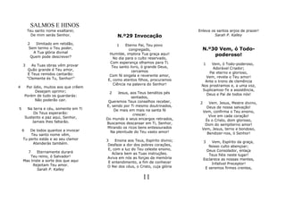 SALMOS E HINOS
         Teu santo nome exaltarei;                                                 Enleva os santos anjos de prazer!
           De mim serás Senhor.                 N.º29 Invocação                             Sarah P. Kalley

         2   Ilimitado em retidão,             1    Eterno Pai, Teu povo
         Sem termo o Teu poder,                       congregado,                    N.º30 Vem, ó Todo-
            A Tua glória divinal
           Quem pode descrever?
                                           Humilde, implora Tua graça aqui!              poderoso!
                                             No dia para o culto reservado,
                                           Com esperança olhamos para Ti.               1Vem, ó Todo-poderoso,
    3       As Tuas obras vêm provar        Teu santo livro, ó grande Deus,
          Quão grande é Teu amor,                                                         Adorável Criador;
                                                       cercamos                         Pai eterno e glorioso,
          E Teus remidos cantarão:         Com fé singela e reverente amor,
         "Clemente és Tu, Senhor!"                                                    Vem, revela o Teu amor!
                                          E, como atentos filhos, procuramos         Ante o trono de clemência
                                             Ciência na palavra do Senhor!          Nos prostramos e, a uma voz,
4        Por ódio, muitos aos que crêem
              Desejam oprimir;                                                      Suplicamos-Te a assistência,
                                           2    Jesus, aos Teus benditos pés          Deus e Pai de todos nós!
        Porém de tudo os guardarás:                     sentados,
              Não poderão cair.            Queremos Teus conselhos receber,         2   Vem. Jesus, Mestre divino,
                                          E, sendo por Ti mesmo doutrinados,          Deus de nossa salvação!
5        Na terra e céu, somente em Ti        De mais em mais na santa fé
             Os Teus esperarão:                                                     Vem, confirma o Teu ensino,
                                                         crescer.                       Vive em cada coração!
        Sustento e paz aqui, Senhor,      Do mundo e seus encargos retirados,
            Jamais lhes faltarão.                                                     És o Cristo, dom glorioso,
                                          Buscamos descansar em Ti, Senhor,          Dom do sempiterno amor!
                                           Mirando os ricos bens entesourados       Vem, Jesus, terno e bondoso,
    6   De todos quantos a invocar          Na plenitude do Teu vasto amor!
        Teu santo nome vêm,                                                            Bendizer-nos, ó Senhor!
    Tu perto estás e ao seu clamor        3    Ensina aos Teus, Espírito divino;
         Atenderás também.                                                              3    Vem, Espírito da graça,
                                           Desfaze a dor dos pobres corações,              Nosso culto abençoar;
                                           E, com a luz do Teu celeste ensino,            Deus Consolador, enlaça
      7     Eternamente durará               Aclara bem as Tuas instruções.
        Teu reino, ó Salvador!                                                             Teus fiéis neste lugar!
                                           Aviva em nós as forças da memória            Esclarece as nossas mentes,
    Mas triste a sorte dos que aqui        E entendimento, a fim de conhecer
         Rejeitam Teu amor.                                                                  Infalível Preceptor!
                                           O Rei dos céus, o Cristo, cuja glória         E seremos firmes crentes,
            Sarah P. Kalley

                                                              11
 
