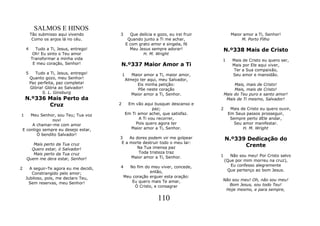 SALMOS E HINOS
         Tão submisso aqui vivendo       3         Que delícia e gozo, eu irei fruir          Maior amor a Ti, Senhor!
          Como os anjos lá no céu.                Quando junto a Ti me achar,                      M. Porto Filho
                                                 E com grato amor e singela, fé
     4     Tudo a Ti, Jesus, entrego!              Meu Jesus sempre adorar!                N.º338 Mais de Cristo
          Oh! Eu sinto o Teu amor                        H. M. Wright
         Transformar a minha vida                                                      1       Mais de Cristo eu quero ser,
          E meu coração, Senhor!         N.º337 Maior Amor a Ti                                Mais por Ele aqui viver,
                                                                                               Ter a Sua compaixão,
     5      Tudo a Ti, Jesus, entrego!       1      Maior amor a Ti, maior amor,               Seu amor e mansidão.
         Quanto gozo, meu Senhor!                Almejo ter aqui, meu Salvador,
         Paz perfeita, paz completa!                   Eis minha petição:                       Mais, mais de Cristo!
         Glória! Glória ao Salvador!                   Põe neste coração                        Mais, mais de Cristo!
               S. L. Ginsburg                       Maior amor a Ti, Senhor.               Mais do Teu puro e santo amor!
     N.º336 Mais Perto da                                                                   Mais de Ti mesmo, Salvador!
            Cruz                         2        Em vão aqui busquei descanso e
                                                               paz;                    2     Mais de Cristo eu quero ouvir,
1       Meu Senhor, sou Teu; Tua voz             Em Ti amor achei, que satisfaz.            Em Seus passos prosseguir,
                  ouvi                                  A Ti vou recorrer,                   Sempre perto dEle andar,
         A chamar-me com amor                         Pois quero agora ter                     Seu amor manifestar.
    E contigo sempre eu desejo estar,              Maior amor a Ti, Senhor.                        H. M. Wright
           Ó bendito Salvador!
                                         3    As dores podem vir me golpear                N.º339 Dedicação do
        Mais perto da Tua cruz            E a morte destruir todo o meu lar:
                                                  Na Tua imensa paz                              Crente
       Quero estar, ó Salvador!
        Mais perto da Tua cruz                     Toda tristeza traz
                                               Maior amor a Ti, Senhor.                1     Não sou meu! Por Cristo salvo
     Quem me dera estar, Senhor!                                                           (Que por mim morreu na cruz),
                                         4      No fim do meu viver, concede,                 Eu confesso alegremente
2      A seguir-Te agora eu me decidi,                                                      Que pertenço ao bom Jesus.
        Constrangido pelo amor;                          então,
     Jubiloso, pois, me declaro Teu,         Meu coração erguer esta oração:
                                                 Eu quero mais Te amar,                Não sou meu! Oh, não sou meu!
      Sem reservas, meu Senhor!                                                           Bom Jesus, sou todo Teu!
                                                  Ó Cristo, e consagrar
                                                                                        Hoje mesmo, e para sempre,

                                                                  110
 