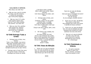 SALMOS E HINOS
            Meu Jesus, sou todo Teu!            E de flores veste a solidão.
                                              NEle o débil ousa confiar. Quem          Faze-me um vaso de bênção,
    2     Não sou meu, pois fui remido                    marchar                                 Senhor,
        Por Jesus, que me comprou,           Com Jesus seguro vai andar, sem        Vaso que leve a mensagem de amor!
           E confio em Sua graça,                          falhar.                           Eis me submisso;
         Que minha alma resgatou.                                                              Ao Teu serviço
                                              3   Entrego tudo a Cristo, sem         Eu me consagro, bendito Senhor!
        3   Não sou meu! A Ti confio                      temer.
         Tudo quanto chamo meu;              Confiante, espero em Seu poder.        2   Quero ser um vaso .de bênção,
        Tudo em Tuas mãos entrego,               Acolhido nEle, o coração                Para todos os dias fazer
         Meu Senhor: sou todo Teu!             Pulsa de alegria e gratidão.         Aos culpados que vivem nas trevas
                                            Com Jesus recebo todo o bem que            O perdão de Jesus conhecer.
    4         Não sou meu! Oh, santifica                 convém;
            Tudo quanto sou, Senhor!       Graça e paz aqui e glória, além, certo   3    Quero ser um vaso de bênção,
             Da vaidade e da soberba                       vêm.                     Sim, um vaso de bênção sem par,
            Vem livrar-me, ó Salvador!                                                Avisando que crentes em Cristo
                   H. M. Wright              4    Oh! Deixa o teu cuidado, teu         Jubilosos nos céus vão entrar.
                                                           pesar!
    N.º340 Entrego Tudo a                        Em Jesus confia! Vai orar!             4     Para ser um vaso de bênção
                                            Terra e céus declaram Seu poder;                  É mister uma vida real,
            Cristo                         Vida e morte aguardam Seu querer.                 Uma vida de fé e pureza,
                                            Ele te revela terno amor, pecador!              Revestida de amor divinal.
    1  Entrego tudo a Cristo, meu           Crê em Cristo, o grande Benfeitor,                   W. L Entzminger
              Senhor:                                   sem temor.
  Todo o rneu cuidado, meu temor.                     Sarah P. Kalley
  Meu lugar tomando sobre a cruz,
    Para me salvar morreu Jesus.                                                            N.º342 Fidelidade e
 Meu pecado em Cristo percebi e frui        N.º341 Vaso de Bênção                                 Vitória
Isenção da pena que eu aqui mereci.
                                            1    Quero ser um vaso de bênção,                1    Eu tenho resolvido
2     Entrego tudo a Cristo! Seu amor       Sim, um vaso escolhido por Deus,                   Seguir-Te até o fim,
     Em sorriso muda a minha dor,            Para as novas levar aos perdidos,              Pois Tu, Senhor, prometes
    Transfigura as trevas em clarão          Boas Novas que vêm lá dos céus.                 Guiar-me sempre a mim.

                                                              111
 