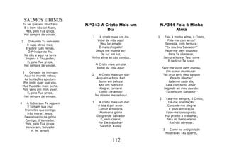 SALMOS E HINOS
    Eu sei que sou mui fraco     N.º343 A Cristo Mais um               N.º344 Fala à Minha
     E o bem não sei fazer,
      Mas, pela Tua graça,                 Dia                                Alma
     Hei sempre de vencer.
                                    1   A cristo mais um dia       1     Fala à minha alma, ó Cristo,
2       O mundo Tu venceste            Votei da vida aqui!                 Fala-me com amor!
       E suas obras más;                 Meu lar amado                   Segreda, com ternura:
      E sobre tudo reinas,              É mais chegado!                  "Eu sou teu Salvador!"
       Ó Príncipe da Paz              Jesus me espera ali!               Faze-me bem disposto
     No céu e aqui na terra              De luz em luz,                     Para Te obedecer,
      Impera o Teu poder,          Minha alma ao céu conduz.            Sempre louvar Teu nome
       E, pela Tua graça,                                                  E dedicar-Te o ser.
     Hei sempre de vencer.              A Cristo mais um dia
                                         Voltei da vida aqui!          Faze-me ouvir bem manso,
    3    Cercado de inimigos                                              Em suave murmurar:
     Aqui no mundo estou;           2     A Cristo mais um dia!        "Na cruz verti Meu sangue
     As tentações apertam                Augusto e forte Rei!                Para te libertar"
    Por onde quer que vou.                Sumo em beleza!                   Fala-me cada dia,
    Mas Tu estás mais perto,              Alto em nobreza!                Fala com terno amar,
    Pois vens em mim viver,                Alegre, cantarei             Segreda ao meu ouvido:
       E, pela Tua graça,                 Como Ele amou!                 "Tu tens um Salvador!"
     Hei sempre de vencer.              Do abismo me salvou!
                                                                   2         Fala-me sempre, ó Cristo,
4        A todos que Te seguem      3      A cristo mais um dia!              Dá-me orientação;
          E tomam sua cruz                A lida é por amor.                  Concede-me alegria
        Prometes que contigo              Contar a história,                   E gozo em oração
          Irão morar, Jesus.               Mostrar a glória                  Faze-me consagrado,
        Descansarão na glória            Do grande Salvador                 Mui pronto a trabalhar,
        Contigo, ó Vencedor,                E, sem cessar,                   Para do Reino eterno
        Pois, pela Tua graça,             Por Ele trabalhar!                   A vinda abreviar.
         Venceram, Salvador                Sarah P. Kalley
             H. M. Wright                                               3     Como na antigüidade
                                                                            Mostravas Teu querer,

                                                   112
 