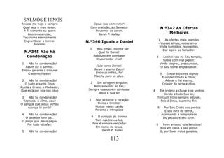SALMOS E HINOS
Revela-me hoje e sempre            Jesus nos vem remir!
 Qual seja o meu dever.          Com gratidão, ao Salvador                  N.º347 As Ofertas
 A Ti somente eu quero              Havemos de servir.
    Louvores entoar,                  Sarah P. Kalley                           Melhores
 Teu nome eternamente
                                                                           1    As ofertas mais prendas,
 Engrandecer e honrar.         N.º346 Iguais a Daniel                      - Vossas almas, vosso amor -
        Anônimo
                                                                            Vinde humildes, reverentes,
                                 1        Meu irmão, intenta ser              Dar agora ao Salvador.
     N.º345 Não há                         Qual foi Daniel:
      Condenação                        Resoluto em combater           2     Acolhei-vos no Seu templo,
                                         O usurpador cruel!                  Todos com real prazer;
 1    Não há condenação!                                                   Vinde alegres, pressurosos,
   Assim diz o Senhor.                   Faze como Daniel:                  O Seu nome engrandecer.
 Entrou perante o tribunal              Serve o eterno Deus!
     O eterno Fiador!                    Entre os infiéis, fiel             3      Entoai louvores dignos
                                        Marcha para os céus.                    E rendei tributo a Deus;
 2    Não há condenação!                                                          Adorai o Pai eterno,
   O justo e santo Deus          2   Em coragem singular,                       Criador da terra e céus.
Aceita a Cristo, o Mediador,       Bem-servindo ao Rei;
Que está por nós nos céus       Sempre ousado em confessar         4    Ele ordena a chuva e os ventos,
                                      Jesus e Sua lei!                     Dando a tudo Sua lei;
 3   Não há condenação!                                                Tem um trono sempre estável,
  Repousa, ó alma, aqui!        3        Não se turbe o coração:         Pois é Deus, supremo Rei.
O sangue que Jesus verteu                  Deixa a timidez!
     Advoga lá por ti!                   Muitos males cairão           5       Por Seu Cristo vos perdoa
                                         Perante a intrepidez                  E vos livra do terror,
 4   Não há condenação!                                                      Acalmando a tempestade
   O devedor tem paz.               4    O soldado do Senhor                  Do pecado e seu furor.
 O preço que Jesus pagou               Tem nas trevas luz,
    Por tudo satisfaz.               Pois é sempre vencedor            6      Povo amado. sois benditos!
                                       Em nome de Jesus.                    Pois em Deus a paz gozais
 5    Não há condenação!                    Sarah P. Kalley                 E, por Suas mãos guiados,

                                                    113
 