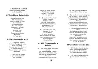 SALMOS E HINOS
   Vossa força assim achais.           Dá-me, ó Jesus, Senhor,           Ele quer, no final desta vida,
       A. J. G. da Silva                 Por Ti maior amor;              Receber-te no Reino da luz.
                                        Só para o Teu louvor
N.º348 Plena Submissão                    Me vem guardar!        2      Eia! Aceita os tesouros da graça
                                                                      Que te oferta o divino Senhor,
     Glórias no mundo vão          3  Quando, Senhor, andar          E, depois desta vida, que passa,
       Não mais desejo,                E triste vaguear                Viverás com o teu Redentor.
    Pois Tu, Jesus, em mim              Na treva e dor,                           A Jesus
         Vivendo estás.             Vale-me, então, Jesus,            Louvarás com intenso fervor,
      Em tudo quero ser            E muda a sombra em luz;           E, depois desta vida, que passa,
       Teu para sempre.               Aligeirando a cruz,              Viverás com o teu Redentor.
      Meu lábio e coração             Oh, vem, Senhor!
           Dominarás.                                                3  Conquistando os lauréis da
         E minha vida,             4       E quando, para mim,                   vitória,
          A Ti rendida,                    A vida já no fim           Ganharás a mansão divinal;
     Ó meu Senhor Jesus,                    Eu vir chegar,           Gozarás, lá no Reino da glória,
           Aqui terás.                    Ó santo Salvador,            De Jesus a presença real.
         M. Porto Filho                Nas Tuas mãos de amor,                  Pelo amor
                                       Sem susto e sem temor,         Que te deu salvação eternal,
                                           Eu quero estar!           Gozarás, lá no Reino da glória,
N.º349 Dedicação e Fé                       M. Porto Filho             De Jesus a presença real.
                                                                           L. A. F. de Souza
    1   A minha fé, Senhor,
  Ponho em Teu grande amor     N.º350 Consagração a
       E em Teu poder.                Cristo                     N.º351 Riquezas do Céu
   Ouve ao que vem clamar,
      E humilde suplicar:      1  Vai, minha alma, por Cristo        1     Oh! Buscai, não as riquezas
  "Teu sempre, e sem cessar,              remida,                        Deste mundo de incertezas;
         Desejo ser".          Teu amor consagrar a Jesus;               As do céu não têm tristezas.
                               Ele quer, no final desta vida,            Oh! Buscai-as! Sim, buscai!
   2      Meu coração sustém    Receber-te no Reino da luz.
       E guia em todo o bem              Por amor                    2     Oh! Buscai, não as loucuras,
          Meu caminhar.        Padeceu Jesus Cristo na cruz;              Que só trazem amarguras,


                                                   114
 