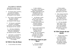 SALMOS E HINOS
    Mas delicias santas, puras.            A vida a dedicar,                   E fome padeci,
    Oh! Buscai-as! Sim, buscai!       E em santo e nobre esforço             Qual mísero mortal.
                                         Seu Reino proclamar.                Sim, tudo foi por ti:
3     Oh! Buscai Jesus, primeiro,     Humildes respondemos nós:             Que fazes tu por Mim?
      Ao real, fiel Cordeiro:            "Rendemos tudo a Ti
     NEle há gozo verdadeiro.            E prontos para a lida          2      Meu sangue derramei,
    Oh! Buscai-O! Sim, buscai!          Nos vês, Senhor, aqui".              Em cruz e dor cruel;
                                                                            Vinagre e amargo fel,
4    Sim, buscai o Deus bendito!          2     Ao Salvador unidos            Em aflições provei.
       Seu amor é infinito,                   Por fé e vivo amor,            Sim, tudo foi por ti:
        Inefável, inaudito.                No Seu poder achamos             Que fazes tu por Mim?
    Oh! Buscai-O! Sim, buscai!                 A fonte de vigor,
                                          E fortes vamos com Jesus          3    Por tua salvação
    5   Oh! Buscai a santidade,               Gozosos trabalhar              Sofri, penei, morri.
      A pureza, a caridade;                  E muitos pecadores              Sem culpas, recebi
    Com temor, com humildade,                 A Ele encaminhar.              A cruz da maldição.
    Oh! Buscai-as! Sim, buscai!                                              Sim, tudo foi por ti:
                                      3   Se em nosso testemunho            Que fazes tu por Mim?
     6    De Jesus imitadores,             Seguirmos a Jesus,                   R. H. Moreton
     Sede bons trabalhadores                A nossa vida pura
       E buscai os pecadores.                Refulgirá na luz.         N.º354 Tempo de ser
    Oh! Buscai-os! Sim, buscai!       "Senhor, por Teu Consolador,
                                           Em nós vem residir                 Santo
7    Com amor, a convidá-los,            E sempre o Teu desejo
    Ide agora procurá-los,               Em todos nós cumprir".          1       Tempo de ser santo
Pois Jesus mandou chamá-los.                  R. H. Moreton                     Tu deves tomar;
  Oh! Buscai-os Sim, buscai!                                                  Com Cristo vivendo,
         H M. Wright                                                           Seu livro estudar;
                                    N.º353 Que Fazes tu por                    Em tudo servi-Lo
                                            Mim?                              Com gosto e prazer,
N.º352 A Voz de Deus                                                         E as bênçãos celestes
                                           1      Do trono celestial           De Deus receber.
1       A voz de Deus nos chama                Ao mundo vil desci

                                                         115
 