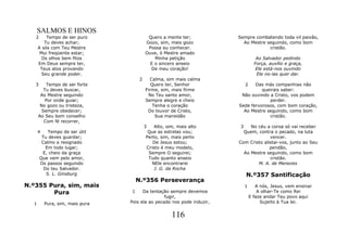 SALMOS E HINOS
   2      Tempo de ser puro                Quero a mente ter;           Sempre combatendo toda vil paixão,
         Tu deves achar;                  Gozo, sim, mais gozo            Ao Mestre seguindo, como bom
      A sós com Teu Mestre                 Possa eu conhecer.                        cristão.
       Mui freqüente estar;               Ouve, ó Mestre amado
        Os olhos bem fitos                    Minha petição                         Ao Salvador pedindo
      Em Deus sempre ter,                   E o sincero anseio                     Força, auxílio e graça,
       Teus atos provando                   De meu coração!                         Ele está-nos ouvindo
        Seu grande poder.                                                           Ele no-las quer dar.
                                      2     Calma, sim mais calma
   3      Tempo de ser forte                 Quero ter, Senhor               2 Das más companhias não
         Tu deves buscar,                 Firme, sim, mais firme                  queirais saber:
       Ao Mestre seguindo                  No Teu santo amor,            Não ouvindo a Cristo, vos podem
          Por onde guiar;                 Sempre alegre e cheio                      perder.
       No gozo ou tristeza,                   Tenha o coração           Sede fervorosos, com bom coração,
        Sempre obedecer;                   Do louvor de Cristo,           Ao Mestre seguindo, como bom
      Ao Seu bom conselho                      Sua mansidão                          cristão.
         Com fé recorrer,
                                          3   Alto, sim, mais alto       3   No céu a coroa só vai receber
      4    Tempo de ser útil               Que as estrelas vou;           Quem, contra o pecado, na luta
        Tu deves guardar;                 Perto, sim, mais perto                      vencer.
        Calmo e resignado                    De Jesus estou;            Com Cristo alistai-vos, junto ao Seu
          Em todo lugar;                  Cristo é meu modelo,                        pendão,
        E, cheio da graça                  Sempre O seguirei;             Ao Mestre seguindo, como bom
       Que vem pelo amor,                  Tudo quanto anseio                         cristão.
       Os passos seguindo                    NEle encontrarei                   M. A. de Menezes
         Do teu Salvador.                     J. G. da Rocha
          S. L. Ginsburg                                                     N.º357 Santificação
                                     N.º356 Perseverança
N.º355 Pura, sim, mais                                                       1      A nós, Jesus, vem ensinar
        Pura                     1     Da tentação sempre devemos                    A olhar-Te como Rei
                                                 fugir,                          E faze andar Teu povo aqui
  1       Pura, sim, mais pura   Pois ela ao pecado nos pode induzir,                 Sujeito à Tua lei.


                                                      116
 