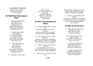 SALMOS E HINOS
      Eu entrar na Tua glória,                   Me vier buscar,              Não há perigo, estando com Jesus.
       Gozarei eterno bem!                   Nos céus, a achar-Te ali,          Medo e pavor jamais existirão
         L. P. G. da Silva                          Irei morar.                Onde meu Deus fizer habitação.
                                               Então me alegrarei
N.º360 Mais Perto Quero                       Perto de Ti, meu Rei!           5    Ó morte, os teus poderes vão
                                                Meu Deus, de Ti!                            findar!
        Estar                                     J. G. da Rocha             Em Cristo, os santos vão ressuscitar!
                                                                             No Reino eterno há gozo e exultação
  1      Mais perto quero estar,
          Meu Deus, de Ti,          N.º361 A Companhia de                       E com Jesus eterna habitação!
                                                                                        J. G. da Rocha
        Inda que seja a dor                  Deus
         Que me una a Ti.
      Sempre hei de suplicar:       1      Comigo habita, ó Deus! A noite         N.º362 Ao pé da Cruz
      "Mais perto quero estar,                        vem,
         Meu Deus, de Ti!"               As trevas crescem: eis, Senhor,          1        Quero estar ao pé da cruz,
                                                     convém                                 Que tão rica fonte
      2   Mesmo a peregrinar            Que me socorra a Tua proteção.                     Corre franca, salutar,
            Na solidão,                 Oh! Vem fazer comigo habitação!                     De Sião no monte.
       De noite a descansar,
         Por leito o chão,           2   Vem revelar-Te a mim, Jesus,                 Sim, na cruz, sim, na cruz,
       Em sonhos vou rogar:                       Senhor,                                    Nela me glorio,
      "Mais perto quero estar,       Ó Mestre amado, meu Consolador!                  Pois, enfim, vou descansar,
         Meu Deus, de Ti!"          Meu guia forte, amparo em tentação,                    Salvo, além do rio.
                                     Vem, vem fazer comigo habitação!
      3   Minha alma cantará                                                      2         A tremer, ao pé da cruz,
           A Ti, Senhor!                3Breve, ó Jesus, terei meu fim                    Graça, amor achou-me;
          Betel aqui verá,                        mortal;                                  Matutina estrela, ali,
           Por Teu favor,               É passageira a vida terreal.                      Raios seus mandou-me;
      Em tudo hei de clamar;        Tem tudo aqui mudança e corrupção.
      "Mais perto quero estar,       Vem, vem fazer comigo habitação!                 3   Desta cruz desejo aqui
         Meu Deus, de Ti!"                                                              Sempre recordar-me;
                                    4       Nas trevas ou andando em clara             Dela á sombra, Salvador,
  4       E quando a morte, aqui,                       luz,                             Queiras abrigar-me!


                                                          118
 