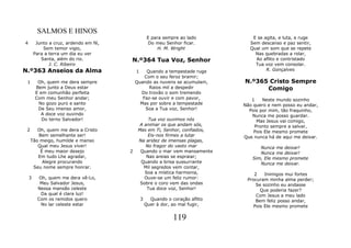 SALMOS E HINOS
                                                     E para sempre ao lado         E se agita, e luta, e ruge
4        Junto a cruz, ardendo em fé,                Do meu Senhor ficar.         Sem descanso e paz sentir,
            Sem temor vigio,                              H. M. Wright            Qual um som que se repete
        Para a terra um dia eu ver                                                  Nas quebradas a rolar,
           Santa, além do rio.          N.º364 Tua Voz, Senhor                      Ao aflito e contristado
               J. C. Ribeiro                                                        Tua voz vem consolar.
N.º363 Anseios da Alma                      1    Quando a tempestade ruge                R. Gonçalves
                                                Com o seu feroz bramir;
 1       Oh, quem me dera sempre            Quando as nuvens se acumulam,       N.º365 Cristo Sempre
        Bem junto a Deus estar                    Raios mil a despedir                Comigo
        E em comunhão perfeita                Do trovão o som tremendo
        Com meu Senhor andar;                  Faz-se ouvir e com pavor,           1    Neste mundo sozinho
         No gozo puro e santo                 Mas por sobre a tempestade        Não quero e nem posso eu andar,
         De Seu imenso amor,                    Soa a Tua voz, Senhor!            Pois por mim, tão fraquinho,
          A doce voz ouvindo                                                       Nunca me posso guardar.
           Do terno Salvador!                     Tua voz ouvimos nós                Mas Jesus vai comigo,
                                              A animar os que andam sós,            Pronto sempre a salvar,
 2      Oh, quem me dera a Cristo            Mas em Ti, Senhor, confiados,          Pois Ele mesmo promete
        Bem semelhante ser!                      Eis-nos firmes a lutar         Que nunca há de aqui me deixar.
     Tão meigo, humilde e manso              Na aridez de imensas plagas,
        Qual meu Jesus viver!                   No fragor do vasto mar                Nunca me deixar!
         É meu maior desejo             2     Quando o mar vem mansamente             Nunca me deixar!
        Em tudo Lhe agradar,                     Nas areias se espraiar;           Sim, Ele mesmo promete
          Alegre procurando                   Quando a brisa sussurrante              Nunca me deixar.
      Seu nome sempre honrar.                   Mil segredos vem contar,
                                                Soa a mística harmonia,             2    Inimigos mui fortes
    3     Oh, quem me dera vê-Lo,               Ouve-se um feliz rumor:          Procuram minha alma perder;
          Meu Salvador Jesus,                 Sobre o coro vem das ondas             Se sozinho eu andasse
         Nessa mansão celeste                    Tua doce voz, Senhor!                 Que poderia fazer?
           Da qual é clara luz!                                                      Com Jesus a meu lado
         Com os remidos quero                   3     Quando o coração aflito        Bem feliz posso andar,
           No lar celeste estar                     Quer à dor, ao mal fugir,       Pois Ele mesmo promete

                                                                119
 