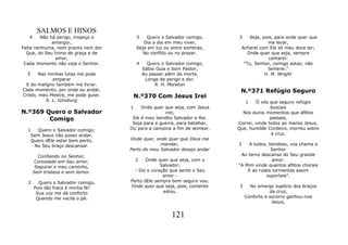 SALMOS E HINOS
   4    Não há perigo, tropeço e         3   Quero o Salvador comigo,      3    Seja, pois, para onde quer que
             amargor,                       Dia a dia em meu viver,                     me levar,
Falta nenhuma, nem pranto nem dor        Seja em luz ou entre sombras,      Acharei com Ele ali meu doce lar;
  Que, do Seu trono de graça e de           No conflito ou no prazer.          Onde quer que seja, sempre
              amor,                                                                      cantarei:
 Cada momento não veja o Senhor.         4     Quero o Salvador comigo,      "Tu, Senhor, comigo estas; não
                                             Sábio Guia e bom Pastor,                   temerei."
  5     Nas minhas lutas me pode             Ao passar além da morte,                  H. M. Wright
              amparar                         Longe de perigo e dor.
 E do maligno também me livrar.                   R. H. Moreton
Cada momento, por onde eu andar,                                            N.º371 Refúgio Seguro
Cristo, meu Mestre, me pode guiar.       N.º370 Com Jesus Irei
           S. L. Ginsburg                                                       1  Ó vós que seguro refúgio
                                     1    Onde quer que seja, com Jesus                   buscais
N.º369 Quero o Salvador                             irei;                    Nos duros momentos que aflitos
        Comigo                        Ele é meu bendito Salvador e Rei.                   passais,
                                      Seja para a guerra, para batalhar,   Correi, vinde todos ao manso Jesus,
  1   Quero o Salvador comigo;       Ou para a campina a fim de semear.    Que, humilde Cordeiro, morreu sobre
   Sem Jesus não posso andar.                                                             a cruz.
   Quero dEle estar bem perto,       Onde quer, onde quer que Deus me
    No Seu braço descansar.                       mandar,                  2   A todos, bondoso, vos chama o
                                     Perto do meu Salvador desejo andar                  Senhor
         Confiando no Senhor,                                               Ao terno descanso do Seu grande
        Consolado em Seu amor,         2    Onde quer que seja, com o                     amor:
        Seguirei o meu caminho,                    Salvador,               "A Mim vinde quantos aflitos chorais
       Sem tristeza e sem temor.       - Diz o coração que sente o Seu         E as rudes tormentas assim
                                                    amor -                             suportais".
  2      Quero o Salvador comigo,    Perto dEle sempre bem seguro vou.
       Pois tão fraca é minha fé!    Onde quer que seja, pois, contente     3     No amargo suplício dos braços
        Sua voz me dá conforto                      estou.                                 da cruz,
        Quando me vacila o pé.                                                  Conforto e socorro ganhou-nos
                                                                                            Jesus,


                                                         121
 