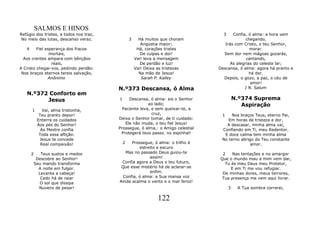 SALMOS E HINOS
Refúgio dos tristes, a todos nos traz,                                             3    Confia, ó alma: a hora vem
 No meio das lutas, descanso veraz.              3     Há muitos que choram                    chegando,
                                                        Angústia maior;             Irás com Cristo, o teu Senhor,
   4     Fiel esperança dos fracos                    Há, corações tristes                       morar.
                mortais,                                De culpas e dor!           Sem dor nem mágoas gozarás,
  Aos crentes ampara com bênçãos                     Vai! leva a mensagem                      cantando,
                 reais,                                 De perdão e luz!               As alegrias do celeste lar;
A Cristo chegai-vos, pedindo perdão:                 Vai! Deixa as tristezas     Descansa, ó alma: agora há pranto e
 Nos braços eternos tereis salvação,                   Na mão de Jesus!                          há dor.
               Anônimo                                  Sarah P. Kalley            Depois, o gozo, a paz, o céu de
                                                                                                 amor!
                                         N.º373 Descansa, ó Alma                              I N. Salum
   N.º372 Conforto em
         Jesus                           1    Descansa, ó alma: eis o Senhor               N.º374 Suprema
                                                        ao lado;                              Aspiração
       1       Vai, alma tristonha,        Paciente leva, e sem queixar-te, a
             Teu pranto depor!                            cruz,                   1    Nos braços Teus, eterno Pai,
            Enterra os cuidados          Deixa o Senhor tomar, de ti cuidado:        Em horas de tristeza e dor,
            Aos pés do Senhor!              Ele não muda, o teu fiel Jesus!         A descasar, minha alma vai,
              Ao Mestre confia           Prossegue, ó alma,: o Amigo celestial    Confiando em Ti, meu Redentor.
             Toda essa aflição:           Protegerá teus passo. no espinhal!       E doce calma tem minha alma
             Jesus te concede                                                     No terno abrigo do Teu constante
              Real compaixão!                2 Prossegue, ó alma: o trilho é                    amor.
                                                   estreito e escuro
       2      Teus sustos e medos           Mas no passado Deus guiou-te          2    Nas tentações e no amargor
            Descobre ao Senhor!                         assim!                   Que o mundo mau a mim vem dar,
           Seu mando transforma           Confia agora a Deus o teu futuro,        Tu és meu Deus meu Protetor,
             A noite em fulgor.           Que esse mistério há de aclarar-se          E em Ti me vou refugiar.
             Levanta a cabeça!                          enfim.                    De minhas dores, meus terrores,
              Cedo há de raiar             Confia, ó alma: a Sua mansa voz        Tua presença me vem aqui livrar.
              O sol que dissipa          Ainda acalma o vento e o mar feroz!
             Nuvens de pesar!                                                          3    A Tua sombra correrei,

                                                                122
 