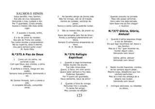 SALMOS E HINOS
   Jesus bendito, meu Senhor;         2   No bendito abrigo da divina mão          Quando exausto na jornada
    Aos pés da crus repousarei,        Não há inimigo, não se vê traição.           Mais não possa caminhar,
  Vencendo o meu cuidado e dor.         Ventos de cuidado, sombras de              Vem valer-me pela estrada,
  Por Ti guardado, Cristo amado,                     pesar,                       Vem fazer-me ao fim chegar!
  Sustos e medos não mais terão       Nunca a santa calma poderão turbar.                  J. Gueiros
              vigor.
                                      3   São os nossos dias, de prazer ou       N.º377 Glória, Glória,
  4    E quando o mundo, enfim,                       dor,
               passar,                Raios derramados pelo Sol de Amor;               Aleluia!
    E o lar de amor eu receber,        Pondo a confiança plenamente em
   Aos pés do Trono irei cantar,                     Deus,                   1   Quando à alma sequiosa chega
 Teu nome excelso a engrandecer.      Sempre O acharemos amparando os                a voz do Salvador,
  Na luz superna, doce e eterna;                     Seus.                   Eis que logo reconhece ser Jesus o
   Vou para sempre junto viver!                  R. H. Moreton                          seu Senhor;
           M. Porto Filho                                                      Mas se o "Eu" quer levantar-se,
                                                                                    revelar algum valor,
                                                                                   Vencendo vem Jesus!
  N.º375 A Paz de Deus                        N.º376 Refúgio
                                                 Espiritual                           Glória, glória, aleluia!
      1   Como um rio calmo, vai                                                      Vencendo vem Jesus!
            correndo a paz                1   Quando a vaga tormentosa
 Com que Deus, aos crentes, a alma           Deste mundo me aturdir,
                satisfaz;                      Tua mão miraculosa            2     Neste mundo havemos, crentes,
  É perfeita e cresce, meiga em seu       Quero, ó Deus, em mim sentir.            de ter sempre algum pesar,
                 poder,                   Quero estar sempre a Teu lado,         Mesmo lutas, dissabores que nos
Sempre mais profunda, dominando o               Poderoso Salvador!                     venham perturbar;
                  ser.                      Por Ti quero ser guardado,            Mas se o mal nos ameaça de a
                                          Deus clemente, Deus de amor!                 alegria nos roubar,
No Senhor firmado, tem o crente a                                                     Vencendo vem Jesus!
               paz,                       2    Quando a fúria do inimigo
 A completa bênção, comunhão                  Perturbar-me o coração,        3     Inimigos aleivosos, ou rebeldes
              veraz.                            Tu serás fiel amigo,                       ou ateus,
                                              Meu consolo na aflição!

                                                          123
 