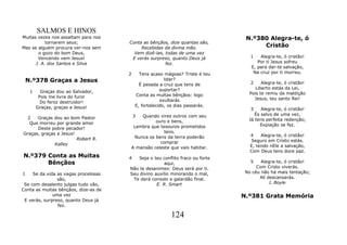SALMOS E HINOS
Muitas vezes nos assaltam para nos                                             N.º380 Alegra-te, ó
           tornarem seus;             Conta as bênçãos, dize quantas são,
Mas se alguém procura ver-nos sem          Recebidas da divina mão.                 Cristão
       o gozo do bom Deus,              Vem dizê-las, todas de uma vez
       Vencendo vem Jesus!             E verás surpreso, quanto Deus já          1   Alegra-te, ó cristão!
      J. A. dos Santos e Silva                        fez.                          Por ti Jesus sofreu
                                                                                 E, para dar-te salvação,
                                      2     Tens acaso mágoas? Triste é teu       Na cruz por ti morreu.
    N.º378 Graças a Jesus                               lidar?
                                                                                2     Alegra-te, ó cristão!
                                            É pesada a cruz que tens de
                                                      suportar?                    Liberto estás da Lei,
     1     Graças dou ao Salvador,                                              Pois te remiu da maldição
          Pois me livra do furor          Conta as multas bênçãos: logo
                                                      exultarás                   Jesus, teu santo Rei!
           Do feroz destruidor!
         Graças, graças a Jesus!          E, fortalecido, os dias passarás.
                                                                                 3    Alegra-te, ó cristão!
                                          3
                                          Quando vires outros com seu              És salvo de uma vez,
  2   Graças dou ao bom Pastor                                                  Já tens perfeita redenção;
   Que morreu por grande amor                   ouro e bens,
                                       Lembra que tesouros prometidos                Expiação se fez.
      Deste pobre pecador!
Graças, graças a Jesus!                             tens.
                                       Nunca os bens da terra poderão            4    Alegra-te, ó cristão!
                        Robert R.                                                 Seguro em Cristo estás.
              Kalley                              comprar
                                      A mansão celeste que vais habitar.         E, tendo nEle a salvação,
                                                                                 Com Deus tens doce paz.
N.º379 Conta as Muitas                4  Seja o teu conflito fraco ou forte
       Bênçãos                                        aqui,                      5    Alegra-te, ó cristão!
                                      Não te desanimes: Deus será por ti.           Com Cristo viverás.
1    Se da vida as vagas procelosas   Seu divino auxílio minorando o mal,      No céu não há mais tentação;
                são,                   Te dará consolo e galardão final.             Ali descansarás.
 Se com desalento julgas tudo vão,                E. R. Smart                             J. Boyle
Conta as muitas bênçãos, dize-as de
              uma vez                                                         N.º381 Grata Memória
 E verás, surpreso, quanto Deus já
                fez.

                                                         124
 