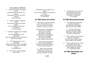 SALMOS E HINOS
1     Nunca meus lábios cessarão, ó     De bendizer-Te, de cantar-Te a
                Cristo,                              glória,                    4     Consagrado ao Teu serviço,
    De bendizer-Te, de cantar-Te a    Pois na minha alma Tu és sempre, ó              Teu somente quero ser,
                glória,                              Cristo,                         Confessando alegremente
    Pois guardo na alma Teu amor                Grata memória!                        Tua graça e Teu poder.
               imenso:                           M. Porto Filho                            H. M. Wright
           Grata memória!
                                       N.º382 Gozo em Cristo                N.º383 Reconhecimento
    2  Quando, perdido, vagueava
                aflito                1    Meu Senhor, que me salvaste,         1      Ó minha alma, reconhece
    E em densas trevas meu andar           Teu, e Teu somente, sou.                     Tua plena redenção;
               seguia,                    Com Teu sangue me livraste;                Pois de graça Cristo agora
     Tu me buscaste, lá dos céus           Glória a Ti, Jesus, eu dou.               Veio dar-te o Seu perdão.
             mandando
          Luz que me guia!                Oh! Que glória, infinda glória,            2    Pela fé e pela graça,
                                             Gozo no meu coração!                    Sobre as asas da oração,
3   Quando, oprimido por mundano              Em Jesus me confio:                    Quer Jesus à eterna glória
              jugo,                          NEle tenho a salvação.                    Conduzir-te pela mão.
    Em maus caminhos eu me                Oh! Que glória, infinda glória,
           angustiava,                       Gozo no meu coração!           3         Muito em breve vão findar-se
Deu-me descanso Tua voz tão terna,            Em Jesus me confio:                       Tua dor e teu pesar.
        Que me chamava!                   No Seu sangue achei perdão.               Ó minha alma, exalta e louva
                                                                                     Quem assim te vem salvar!
    4  Aos fortes braços eu corri,        2   Para ter tão grande gozo,
             confiante;                      Muito e muito trabalhei;       4         Canta as glórias do teu Cristo,
Meigo e bondoso, não me recusaste         Mas em vão foi todo o esforço:                Seu poder e Sua cruz!
 E em Teu imenso, doce amor tão              Só em Cristo o alcancei.               E descansa os teus cuidados,
               puro,                                                                   Tuas mágoas em Jesus!
         Me agasalhaste!                   3    Minha sorte confiando,                 A. J. dos Santos Neves
                                            Sempre e só, Jesus, a Ti,
    5   Oh! Nunca, nunca cessarão
             meus lábios
                                            A meu lado serás sempre             N.º384 Felicidade em
                                           Para bem guardar-me aqui.
                                                                                       Jesus
                                                          125
 