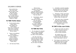 SALMOS E HINOS
                                          Menos Jesus.             2    Completa a grande expiação,
      Jesus sendo meu,               Quando o Juiz chegar,          Pertenço agora ao meu Senhor!
        Sou muito feliz,                  É meu Jesus.               Chamou-se a voz do Seu amor
     Pois vou para o céu,            Oh! Que alegria em ver            E tenho nEle paz, perdão.
        Meu lindo país.             Quando o meu Rei descer
       Eu não o mereço,              E a mim, então, dizer:        3    Descansa, ó alma, pois Jesus
        Um vil pecador;                 “Sou teu Jesus”!            É teu sustento, o pão dos céus!
     Mas, crendo, conheço                                            E nEle, agora, tens com Deus
      Meu bom Salvador.             4    Mortalidade, adeus!          Vitória e paz, em plena luz.
        Robert R. Kalley                   Vive Jesus!
                                     Vou para os lindos céus           4       Meu sacro voto, ó Salvador
N.º385 Tenho Jesus                       Ter com Jesus!                       De dia em dia afirmarei;
                                       É minha redenção                      E além da morte exultarei,
 1      Eu já contente estou:            E santificação;                   Louvando sempre o Teu amor.
          Tenho Jesus!                Paz, gozo e perfeição                       Sarah P. Kalley
       Com alegria vou:                 Tenho em Jesus!
          Tenho Jesus!                      R. Holden              N.º387 O Céu com Cristo
     Gozo que o mundo traz
      Bem cedo se desfaz:            N.º386 Dia Feliz                  1     Depois que Cristo me salvou
     É eterna a minha paz,                                                  Em céu o mundo se tornou;
         Paz em Jesus.          1     Oh, dia alegre! Eu abracei              Até no meio do sofrer
                                    Jesus e, nEle, a salvação!               É céu a Cristo conhecer.
 2     Posso eu envelhecer:           O gozo deste coração
         Nunca Jesus.               Eu mais e mais publicarei.            Oh, aleluia! Sim, é céu,
     Posso eu empobrecer:                                                 É céu fruir perdão aqui.
         Rico é Jesus.                 Oh, feliz, bem feliz            Na terra ou mar, por onde for,
       Tudo me suprirá,             O dia em que me satisfiz!           Com Cristo estar é céu ali.
      Sempre me valerá,             Jesus me ensina a vigiar
       Nada me faltará,             E, confiado nEle, a orar!      2         Mui longe eu via outrora o céu,
         Tendo Jesus.                 Sim, feliz, mui feliz,                Mas quando Cristo me valeu
                                    Eu em Jesus me satisfiz!                  Então senti meu coração
 3      Vai tudo aqui findar,                                                Entrar no céu da retidão.


                                                 126
 