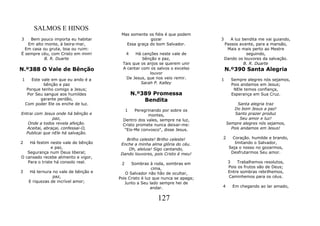 SALMOS E HINOS
                                        Mas somente os fiéis é que podem
3   Bem pouco importa eu habitar                     gozar                     3      A luz bendita me vai guiando,
   Em alto monte, à beira-mar,            Essa graça do bom Salvador.              Passos avante, para a mansão,
  Em casa ou gruta, boa ou ruim:                                                    Mais e mais perto ao Mestre
É sempre céu, com Cristo em mim!            4  Há canções neste vale de                       seguindo,
           B. R. Duarte                            bênção e paz,                   Dando os louvores da salvação.
                                         Tais que os anjos se querem unir                    B. R. Duarte
N.º388 O Vale de Bênção                  A cantar com os salvos o excelso          N.º390 Santa Alegria
                                                      louvor
1      Este vale em que eu ando é a       De Jesus, que nos veio remir.        1      Sempre alegres nós sejamos,
             bênção e paz                         Sarah P. Kalley                     Pois andamos em Jesus;
     Porque tenho comigo a Jesus;                                                      NEle temos confiança,
     Por Seu sangue aos humildes                N.º389 Promessa                       Esperança em Sua Cruz.
           garante perdão,                          Bendita
    Com poder Ele os enche de luz.                                                      Santa alegria traz
                                            1  Peregrinando por sobre os               Do bom Jesus a paz!
Entrai com Jesus onde há bênção e                    montes,                           Santo prazer produz
                paz,                     Dentro dos vales, sempre na luz,                Seu amor e luz!
   Onde a todos revela afeição.          Cristo promete nunca deixar-me:           Sempre alegres nós sejamos,
   Aceitai, abraçai, confessai-O,         "Eis-Me convosco", disse Jesus.            Pois andamos em Jesus!
  Publicai que nEle há salvação.
                                          Brilho celeste! Brilho celeste!      2       Coração. humilde e brando,
2   Há festim neste vale de bênção      Enche a minha alma glória do céu.               Imitando o Salvador,
               e paz,                      Oh, aleluia! Sigo cantando,               Seja o nosso no gozarmos,
   Segurança num Deus liberal;          Dando louvores, pois Cristo é meu!            Desfrutarmos Seu amor.
O cansado recebe alimento e vigor,
   Para o triste há consolo real.       2    Sombras à roda, sombras em             3    Trabalhemos resolutos,
                                                        cima,                       Pois os frutos são de Deus;
3     Há ternura no vale de bênção e      O Salvador não hão de ocultar,            Entre sombras rebrilhemos,
                 paz,                  Pois Cristo é luz que nunca se apaga;        Caminhemos para os céus.
     E riquezas de incrível amor;         Junto a Seu lado sempre hei de
                                                        andar.                 4       Em chegando ao lar amado,


                                                          127
 