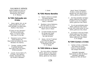 SALMOS E HINOS
     Tendo andado em Sua luz,                       J. Jones                  Jesus! Jesus! O Salvador!
      Para sempre gozaremos,                                                  É doce o nome do Senhor!
       Reinaremos com Jesus.        N.º392 Nome Bendito                      Abrasa-me com santo amor!
            E. H. Moreira                                                     Glória, glória ao Redentor!
                                    1    Suave e doce ao coração
N.º391 Salvação em                        Do pobre pecador               2      Os meus pecados carregou:
                                                                             Glória, glória ao meu Jesus!
      Cristo                        É o nome que lhe traz perdão:
                                                                             E sobre a cruz me resgatou:
                                          Jesus, o Salvador!
                                                                             Glória, glória ao meu Jesus!
 1    Jesus, agora, sim, eu sei
  Quão grande é Teu amor,           2      Bondoso e terno Redentor,
                                          Por nós sofreu na cruz.        3    Eu sei que perdoado estou:
 Pois salvação me deste aqui;                                              Glória, glória ao meu Jesus!
     Aceita o meu louvor.               Não há na terra um Salvador
                                            Assim como é Jesus!          No céu com Cristo entrar eu vou:
                                                                           Glória, glória ao meu Jesus!
     É Cristo só meu Salvador!
       Por Ele eu tenho paz.            3     O nome excelso louvarei
                                              Do Amigo sem igual         4     E quando a luta aqui findar,
      Jesus, a Ti louvor darei,                                              Glória, glória ao meu Jesus!
        Pois tudo Tu me dás                   E nEle só confiarei,
                                               Na vida terrenal.             Com Deus, então, irei gozar:
                                                                             Glória, glória ao meu Jesus!
2    Descanso nunca conheci;                                                         H. M. Wright
      Inútil sempre sou.                4     Jesus, o só em Ti pensar
Mas Cristo Se lembrou de mim;                 A minha dor desfaz.
    Bondoso me chamou.                      Melhor será contigo estar    N.º394 Cantai a Cristo
                                              E descansar em paz.
 3      Comigo, crentes, exaltai                  H. M. Wright           1     Cantai a Cristo, o Salvador,
        O grande Salvador,                                                       Que tanto nos amou,
    Pois tudo Cristo me supriu,     N.º393 Glória a Jesus                      E para a nossa salvação
         Embora pecador.                                                        Seu sangue derramou.
                                    1     Por mim sofreu o Salvador:
4      Louvor, louvor darei a Ti,       Glória, glória ao meu Jesus!             Salvação! Salvação!
      Ó Cristo, meu Senhor!             Louvai comigo ao Redentor!           Hoje temos no Filho de Deus!
     Profeta, Sacerdote e Rei,          Glória, glória ao meu Jesus!             Salvação! Salvação!
      Do mundo o Salvador!                                                    Aleluias ao Filho de Deus!


                                                        128
 