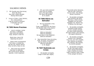 SALMOS E HINOS
                                               4     Oh, que nome precioso!       Procurando achar descanso,
2        Oh! Grande amor tão divinal,               Gozo traz ao coração.           Mas em vão o procurei:
             Amor tão eficaz                       Com o Pai agora temos           Só em Cristo, meu Amigo,
         Que nele o pobre pecador                  Por Jesus real perdão.              Afinal o encontrei.
           Alcança eterna paz!                          B. R. Duarte
                                                                                  2   De pecados carregado,
3       Louvor a Cristo, o bom Senhor,             N.º396 Glória ao                 Que temores não senti!
            Oh, vinde publicar!                                                    Mas Jesus, o Bem-amado,
        E dai ao mundo a conhecer                      Salvador                     Resgatar-me veio aqui.
           O Salvador sem par!                                                     Resgatar-me, libertar-me,
                 J. Jones                      1    Na cruz buscando o meu          O Senhor me velo aqui.
                                                          Redentor,
                                             Triste, implorando por Seu favor,
    N.º395 Nome Precioso                     Ele atendeu todo o meu clamor:
                                                                                  3   De pecados carregado,
                                                                                   Confiante então clamei;
                                                     Glória ao Salvador!           O meu coração cansado
        1      Leva tu contigo o nome
              De Jesus, o Salvador;                                               Em Seus braços descansei.
                                                   Glória ao Salvador!           Em Seus braços, para sempre,
             Este nome dá conforto,                Glória ao Salvador!
            Hoje, sempre e onde for.                                                Mui seguro descansei.
                                             Sei que Jesus é meu Redentor:
                                                   Glória ao Salvador!            4    De pecados carregado,
             Nome bom, doce à fé,
             Esperança do porvir!                                                    Aceitou-me o Salvador,
                                         2      Que maravilha! Jesus me amou,     E na cruz, por mim cravado,
                                               Tudo, de graça, me perdoou!          Deu repouso ao pecador.
    2      Santo nome incomparável               Ele da morte me libertou:
         Tem Jesus, o amado teu,                                                   Deu repouso, deu consolo,
                                                    Glória ao Salvador!               Ao contrito pecador.
        Rei dos reis, Senhor eterno,                   H. M. Wright
        Deus na terra, Deus no céu.
                                                                                  5    De pecados carregado,
        3   Este nome leva sempre             N.º397 Redimido em                   Já não mais agora estou!
          Para bem te defender.                      Cristo                        O Seu sangue derramado
        Ele é arma ao teu alcance,                                                 Toda a mancha me lavou!
        Quando o mal te aparecer.              1   De pecados carregado,         Toda a mancha, toda a culpa
                                               Longe e triste aqui vaguei,          O Seu sangue me lavou.


                                                              129
 
