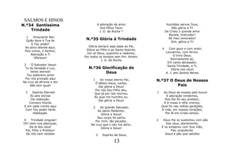 SALMOS E HINOS
N.º34 Santíssima                     A adoração de amor                     Humildes servos Teus,
                                       Dos filhos Teus!                        Dão glória a Ti!
    Trindade                           J. G. da Rocha *                    De Cristo o grande amor
                                                                             Revela, Instruidor!
  1    Onisciente Rei!
  Quão doce é Tua lei       N.º35 Glória à Trindade                          Sê meu renovador!
                                                                               Sim, glória a Ti!
      E Teu poder!
 Ao povo atende aqui,         Glória sempre seja dada ao Pai,
                            Glória ao Filho e ao Santo Espírito.       4     Com gozo e com ardor,
 Pois vimos, ó Senhor,                                                     Louvamos, com fervor,
     Adoração a Ti           Um só Deus, supremo e redentor,
                           Por todos os tempos sem fim. Amém.                    O trino Deus.
        Oferecer!                                                              Eternamente ali,
                                       J. G. da Rocha
                                                                            Em canto abrasador,
 2    Ó Salvador Jesus!                                                     Santa Trindade, a Ti,
  Tu és Verdade e Luz,       N.º36 Glorificação de                             Glória nos céus!
     Verbo eternal!                  Deus                                  A. J. dos Santos Neves
   Teu soberano amor
  Por nós provado aqui
Na cruz de afronta e dor
                                 1   Ao nosso eterno Pai,          N.º37 O Deus de Nossos
                                  Ó lábios meus, cantai,
     Não tem igual!                 Dai glória a Deus!                      Pais
                                  Por nós Seu Filho deu,
 3    Espírito Eternal!          Que já por nós morreu,            1    Ao Deus de nossos pais louvor
     És selo divinal             Ao qual me humilho eu.                   E adoração rendemos,
     De redenção.                   Dai glória a Deus!                   Pois Ele foi seu protetor,
    Conosco ficarás                                                     E é nosso e nEle cremos;
 E em cada crente aqui           2   Ao grande Salvador,               Qual foi nas velhas gerações,
  Com Teu poder farás              Ao santo Redentor,                  A vida, em nossos corações,
       Habitação.                    Glória a Jesus!                     Por fé em Cristo temos.
                                   Seu corpo Se partiu
4    Trindade singular!          Por mim, tão pecador,             2    Deus Pai os sustentou com pão
Oh! Vem-nos abençoar,          Na cruz que o céu me abriu.                Dos céus, diariamente,
    De lá dos céus!                  Glória a Jesus!                   E os amparou com Sua mão,
 Pai, Filho e Protetor!                                                      Fiel, onipotente.
  De nós vem receber                 3   Espírito de Deus,               Jesus é pão que satisfaz

                                                13
 