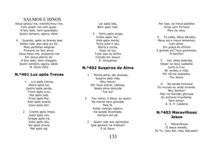 SALMOS E HINOS
Deus salvou-me, transformou-me,                     Lar após lida,          Por isso, os meus pedidos
   Com poder me vem guiar.                         Bem após mal;                Dirijo com firmeza
   A Seu lado, bem guardado,                                                       Para os céus.
  Quero sempre, agora, estar.                 3      Perto após longe,
                                                   Cristo após "eu",      4    Tu calas, Deus bendito,
4     Quando, após os breves dias                  Vida após morte,        Meus ais e meus lamentos,
    Desta vida, aos céus eu for,                   Terra ante o céu,               Com amor.
       Mais perfeitas alegrias                      Glória e coroa,           Em graça és infinito
       Provarei no Seu amor.                         Gozo na luz,         E grande em Teus portentos,
    Deus falou-me, preparou-me                    Tudo isso eu tenho               Ó Senhor!
        Em Jesus eterno lar.                      Crendo em Jesus!
     A Seu lado, bem chegado,                        R. Gonçalves            5    Vai, alma dolorida,
    Quero sempre, agora, estar.                                              Depor os teus cuidados
           M. Porto Filho           N.º402 Suspiros da Alma                        Junto à cruz.
                                                                                Ali rendeu a vida,
N.º401 Luz após Trevas                   1     Minha alma, tão ansiosa,        Por vê-los expiados,
                                                Suspira pela vida,                  Teu Jesus.
       1      Luz após trevas,                     Meu Jesus!
           Glória após luz,                  Oh! Faze entrar, radiosa,       6   Na senda tortuosa
          Ganho após perda,                    Nesta alma dolorida         Do mundo eu ando errante,
           Trono após cruz,                          Tua luz!                     Meu Senhor!
             Paz após luta,                                                 Mas na mansão gloriosa
            Fruto após flor,         2       Teu nome, ó Deus, eu quero      Eu entrarei triunfante,
           Riso após pranto                  Na mente bem gravado                 Sem temor.
            Gozo após dor;                           Pela fé.                   A. S. P. Caldeira
                                              Andar contigo espero,
      2     Crente após ímpio,                Da queda levantado,         N.º403 Maravilhoso
           Justo após réu,                       Sempre em pé.
           Graças após ira,                                                     Jesus
           Vista após véu,               3    Quem vale aos oprimidos
           Sol após chuva,                   Que gemem na tristeza?              1    Maravilhoso,
            Mel após sal,                          É só Deus.                     Ó Jesus amado,
                                                                          És Tu, meu Rei, meu Salvador!

                                                            131
 