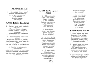 SALMOS E HINOS
                                       N.º407 Confiança em                 Quem em Ti confia
    3     Morreste por mim, ó Jesus!                                         Não perecerá!
        Por mim padeceste na cruz!            Jesus
        Teu sangue me pode lavar:                                         4    Só em Ti confio:
              Tu és poderoso              1    Ó Jesus bendito            Grande é Teu poder,
             E podes guardar!            Terno e bom Senhor,                Pois todo inimigo
               H. M. Wright                 Só em Ti confio,               Podes bem vencer.
                                            Ó meu Salvador!                Salvo e mui seguro
                                         Sobre a cruz morreste
N.º406 Inteira Confiança                     Para me livrar;
                                                                             Viverei, Senhor,
                                                                            Sempre protegido
                                            Tudo padeceste                   Pelo Teu amor!
1   Senhor, eu sei que o Teu poder          Para me salvar.
           não cessa,                                                          H. M. Wright
   E Teu amor insone me vigia;              Ó Jesus bendito,
  Também não falha a bênção da            Terno e bom Senhor,      N.º408 Rocha Eterna
            promessa,                       Só em Ti confio,
 O Teu amparo e doce companhia.             Ó meu Salvador!        1      Rocha eterna, meu Jesus,
                                                                        Quero em Ti me refugiar.
  2    Senhor, contigo, em Tua luz        2     Só em Ti confio,       Só Teu sangue, lá na cruz,
               divina,                   Pois, com grande amor,        Derramado em meu lugar,
  Eu seguirei confiante na jornada;        Nunca desprezaste           Pode a mim, Senhor, valer,
 Não esquadrinho a sorte, acaso, ou          Um só pecador.               Do pecado proteger.
                sina,                     Todo o que, contrito,
Mas sigo a Tua luz na minha estrada.      A Teus pés se achou      2      Não por obras nem penar
                                            Salvação de graça             Plena paz terei aqui;
        3Senhor, eu sei, nenhum              Por Ti alcançou.            Só Tu podes consolar,
           merecimento                                                 Há perdão somente em Ti.
Encontrarás em mim, na minha vida;       3    Só em Ti confio:          Rocha eterna, só na cruz
 Contudo, esperarei, sem desalento,         És fiel, Senhor,            Eu confio, ó meu Jesus!
 Por Teu amor, a bênção prometida!       Mui constante e firme,
          A. C. Gonçalves                 Sempre Amparador!        3      Nada posso, meu Senhor!
                                           Tua excelsa graça           Nada eu tenho a Te ofertar!
                                             Nunca faltará!              Sou tão só um pecador


                                                     133
 
