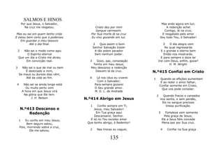 SALMOS E HINOS
        Por que Jesus, o Salvador,                                                Mas ando agora em luz;
          Na cruz me resgatou.               Cristo deu por mim                      A redenção achei
                                             Sangue carmesim.                       Contigo, lá na cruz;
 Mas eu sei em quem tenho crido           Por Sua morte lá na cruz                E resgatado pelo amor
E estou bem certo que é poderoso          Eu vivo gozando em luz.                Sou todo Teu, ó Salvador!
    Em guardar o meu tesouro
         Até o dia final.                     2    Quis assim o bom              3   O dia alegre vem
                                              Senhor Salvação trazer              No qual regressarás
    2  Não sei o modo como agiu                A tão pobre pecador             E o grande e eterno bem
          O Espírito eternal                   Sem nenhum poder.                 Então nos mostrarás.
    Que um dia a Cristo me atraiu                                              E para sempre o doce lar
         Em convicção real.              3   Gozo, paz, consolação           Irei com Deus, enfim, gozar!
                                           Tenho em meu Jesus;                       H. M. Wright
3     Não sei o que de mal ou bem         Meu descanso e redenção
        É destinado a mim,                  Descem lá da cruz.           N.º415 Confiai em Cristo
    Se maus ou áureos dias vêm,
        Até da vida ao fim.              4      Lá nos céus eu viverei   1        Quando as aflições aumentam
                                                 Com o Salvador;                  E ao redor o amor falhar,
 4       Não sei se ainda longe está           Para sempre gozarei               Confiai somente em Cristo,
          Ou muito perto vem                   O Seu grande amor.                  Que vos pode consolar.
        A hora em que Jesus virá               M. G. L. de Andrade
         Na glória que Ele tem.                                              2     Quando fracos e cansados
              J. H. Nelson             N.º414 Abrigo em Jesus                    Vos sentis, e sem perdão,
                                                                                  Eis no sangue precioso
                                          1   Confio sempre em Ti,                   Vossa purificação.
        N.º413 Descanso e                   Jesus, meu Salvador!
            Redenção                         Em Tua graça aqui                   3      Fortaleza vem somente
                                            Descansarei, Senhor.                       Pela graça de Jesus;
    1    Eu confio em meu Jesus;          É só no Teu excelso amor                   Ele a Seus fiéis concede
          Bem seguro estou,             Que tenho abrigo, ó Redentor!                Plena paz por Sua cruz.
     Pois, morrendo sobre a cruz,
            Ele me salvou.               2      Nas trevas eu vaguei,                4   Confiai na Sua graça


                                                         135
 