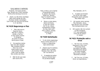 SALMOS E HINOS
  Rugindo, me busca perder;          Faze, ó Deus, que a Igreja                 Meu Salvador, em Ti.
Mas, sempre por Cristo mantida,         Compreenda assim,
 Minha alma bonança há de ter.         E, apesar das trevas,                4    O golpe que levaste
                                        Possa ver, Senhor,                    Foi só em meu lugar,
4  Assim, eu não temo naufrágio       Que Tu mesmo a levas,                 Porquanto assim quiseste
   Nem outro perigo do mar;             Com imenso amor.                        Meu fiador ficar.
  De Deus recebi o presságio:
Com Cristo nos céus hei de entrar.       4      Breve a noite desce,    5     Ah! quanto amor sentias,
          A. H. da Silva                        Noite da Emaús,               Meu Salvador, Jesus,
                                               E meu ser carece             Que até por mim morreste
N.º419 Segurança e Paz                         De Te ver, Jesus;             Na ensangüentada cruz!
                                             Companheiro amigo,
        1   Pelo vale escuro                   Ao meu lado vem!        6        Oh! quanto não me cumpre
           Seguirei Jesus,                   Fica, ó Deus, comigo,                A vida consagrar
         Mas por Ti seguro,                       Infinito bem!                  A Ti, que padeceste
          Vendo a Tua luz.                           O. Mota                     A fim de me salvar!
        O meu passo incerto                                                            R. Holden
            Tu dirigirás;            N.º420 Satisfação
         Ao sentir-Te perto                                            N.º421 Proteção sob a
        Nunca perco a paz.           1     Tu és minha esperança;              Cruz
                                         Achou minha alma em Ti
     2    Os espinhos tantos               A paz e a segurança              1      Na Tua cruz, ó Cristo,
      Que nos vêm sangrar,                  Que carecia aqui.                   Descansa o meu viver,
       São remédios santos                                                         Miraculosa fonte
         Para nos curar:             2    Depois que Te conheço,                 De graça e de poder,
       Onde existe a graça               Depois que Te aceitei,                  Reconfortante abrigo
        Do bondoso Deus,                 Receios mais não sinto                    Ao triste coração
       Tudo o que se passa                 De Tua santa lei.                     Que anseia, solitário,
      Nos conduz aos Céus.                                                       Buscando proteção.
                                         3      A espada da justiça
    3       Não há dor que seja              Que eu merecia aqui            2     Na Tua cruz, ó Cristo,
            Sem divino fim;                  Foi já descarregada,               Amor se engrandeceu;

                                                        137
 