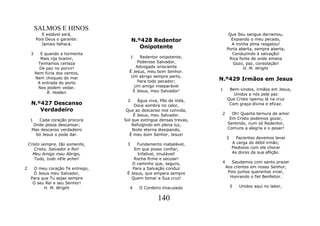 SALMOS E HINOS
            E estável será,                                                Que Seu sangue derramou,
         Pois Deus o garante:           N.º428 Redentor                     Expiando o meu pecado,
            Jamais falhará.                                                 A minha alma resgatou!
                                           Onipotente                     Porta aberta, sempre aberta,
     3     E quando a tormenta                                              Conduzindo à salvação!
           Mais rija bramir,            1  Redentor onipotente,            Rica fonte de onde emana
          Tenhamos certeza               Poderoso Salvador,                  Gozo, paz, consolação!
           De paz no porvir!            Advogado onisciente                       H. M. Wright
         Nem fúria dos ventos,       É Jesus, meu bom Senhor.
                                      Um abrigo sempre perto,
         Nem choques do mar
                                         Para todo pecador;          N.º429 Irmãos em Jesus
          A entrada do porto
          Nos podem vedar.             Um amigo inseparável
                                       É Jesus, meu Salvador!        1     Bem-vindos, irmãos em Jesus,
              R. Holden                                                      Unidos a nós pela paz
                                    2     Água viva, Pão da Vida,         Que Cristo operou lá na cruz
     N.º427 Descanso                    Doce sombra no calor,              Com graça divina e eficaz.
        Verdadeiro                  Que ao descanso nos convida,
                                        É Jesus, meu Salvador.        2     Oh! Quanta ternura de amor
     1  Cada coração procura       Sol que extingue densas trevas,         Em Cristo podemos gozar,
      Onde possa descansar;            Refulgindo em plena luz,           Sentindo, num só Redentor,
     Mas descanso verdadeiro           Noite eterna dissipando,           Comuns a alegria e o pesar!
       Só Jesus o pode dar.          É meu bom Senhor, Jesus!
                                                                          3     Pacientes devemos levar
    Cristo sempre, tão somente,     3    Fundamento inabalável,               A carga do débil irmão;
       Cristo, Salvador e Rei!          Em que posso confiar,                 Piedosos com ele chorar
      Meu Amigo meu Abrigo,              Infalível, imutável!                 As dores da sua aflição.
       Tudo, tudo nEle achei!           Rocha firme e secular!
                                       O caminho que, seguro,         4      Saudamos com santo prazer
2      O meu coração Te entrego,       Para a Salvação conduz             Aos crentes em nosso Senhor,
      Ó Jesus meu Salvador,         É Jesus, que ampara sempre             Pois juntos queremos viver,
     Para que Tu sejas sempre         Quem tomar a Sua cruz!                Honrando o fiel Benfeitor.
      O seu Rei e seu Senhor!
           H. M. Wright              4      O Cordeiro imaculado              5   Unidos aqui no labor,


                                                    140
 