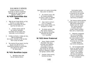 SALMOS E HINOS
       Unidos seremos na luz,           Que assim em santa comunhão           Iluminados todos
     Gozando no eterno esplendor            Nos unem no Senhor.             Da mesma santa luz.
      Das glórias de nosso Jesus.                                          A mesma fé nos prende
          Sarah P. Kalley **              2   Ao mesmo trono vão            Num só divino amor,
    N.º430 Comunhão dos                      As nossas petições;            E com o mesmo gozo
                                          É mútuo o gozo ou aflição         Servimos ao Senhor.
            Fiéis                           De nossos corações.
                                                                      3     Na mesma senda estreita
1      Não há em Cristo Norte ou Sul,     3   Aqui tudo é comum:          É Deus quem nos conduz;
        Poente ou Leste algum,               O rir e o soluçar.             Não temos esperança
      Porém a comunhão de amor           Em Cristo todos somos um,          Senão num só: Jesus.
         Que faz de todos um.               No gozo e no lidar.              Por morte preciosa
                                                                              A todos vida traz;
       2  Unidos somos pela fé            4   Se desta santa união          E pelo mesmo sangue
        No mesmo Salvador,                  Nos vamos separar,             Nos vem a mesma paz.
      Humildes servos todos nós,          No céu eterna comunhão
      Servindo a um só Senhor.              Havemos de gozar.             4    Rebanho resgatado
                                               A. H. da Silva               Por um só Salvador,
3     Irmãos do Norte, irmãos do Sul,                                       Devemos ser unidos
          Não há separação:
    Em Cristo, Oriente ou Pôr-do-Sol    N.º432 Amor Fraternal             Por mais ardente amor;
                                                                            Olhar com simpatia
         Num corpo só estão.                                               Os erros de um irmão
                                          1    Jesus, Pastor amado,
                                             Reunidos hoje aqui,              E todos ajudá-lo
4     Na mesma fé que assim nos fez                                        Com terna compaixão.
       Iguais aos pés da Cruz,              Concede que sejamos
    Mostremos sempre a comunhão              Um corpo só em Ti.
                                            Contendas e malícias          5    Se Tua Igreja toda
         Dos salvos em Jesus.                                              Viver em santa união,
            M. Porto Filho                  Que longe de nós vão;
                                          Nenhum desgosto impeça            Será bendito sempre
                                           Da Igreja a santa união.        O nome de "Cristão".
    N.º431 Benditos Laços                                                   Jesus, o que pediste
                                          2   Família unida somos,          Em nós se cumprirá,
           1   Benditos laços são             Família de Jesus,           E assim o mundo inteiro
            Os do fraterno amor,                                              A Ti conhecerá!

                                                       141
 