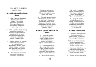 SALMOS E HINOS
             Sarah P. Kalley                 Pelo amor, pelo amor.               Traz morte e maldição.
                                            Sentimentos orgulhosos              "Quem salva é só Jesus!"
N.º433 A Excelência do                     Não convêm a criminosos               Mas Cristo a todos traz
                                               Salvos pelo amor.                  Amor, perdão e paz:
        Amor                                                                    "Quem salva é só Jesus!"
                                          5    Ó cristão, ao teu vizinho
    1     Qual o adorno desta vida?        Mostra amor, mostra amor.             4    Igreja do Senhor,
           É o amor, é o amor.              O valor não é mesquinho               Proclama com fervor:
           Alegria é concedida              Deste amor, deste amor.             "Quem salva é só Jesus!"
          Pelo amor, pelo amor.            O supremo Deus nos ama;               Por Seu amor sem par,
          É benigno, é paciente,          Cristo para o céu nos chama           Que a todos quer salvar,
         Não se torna maldizente               Onde reina o amor!                  Louvemos a Jesus.
            Este meigo amor.                     Sarah P. Kalley                     J. G. da Rocha

2        Com suspeitas não se alcança
          Vero amor, vero amor.         N.º434 Quem Salva é só                 N.º435 Fidelidade
        Onde houver desconfiança,               Jesus
         Ai do amor! Ai do amor!                                           1      Por meus delitos expirou
        Pois mostremos lealdade;            1    Igreja do Senhor,                Jesus, a vida e luz.
           Muita vez a falsidade             Proclama com fervor:              O meu castigo Ele esgotou
          Murcha e mata o amor.            "Quem salva é só Jesus!"             Na ensangüentada cruz.
                                              A todos faze ouvir,
3         Mesmo quando for custoso,           Insiste em repetir:              Forte eu serei em confessar
         Nutre amor, nutre amor.           "Quem salva é só Jesus!"               Jesus, meu Redentor,
            Ao irado e furioso                                                  E sempre firme em confiar
        Mostra amor, mostra amor.           2   Não há poder igual                No Seu imenso amor!
         Não te dês por insultado,          Que vença todo o mal:
        Mas responde com agrado:           "Quem salva é só Jesus!"        2   Jamais terei tão fraca voz
            Vence pelo amor.                  É vão querer viver              Que trema ao confessar
                                           Com Deus, sem renascer:         A quem, por morte tão atroz,
    4     Não te irrites, mas tolera       "Quem salva é só Jesus!"           Minha alma quis salvar.
         Com amor, com amor;
         Tudo sofre, tudo espera           3    A Lei não dá perdão:       3     Desejo sempre aqui cantar


                                                         142
 