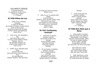 SALMOS E HINOS
          O grande Salvador;                As horas com temor remindo,                     Avançai!
      E, quando for no céu morar,                  Brilhai na luz!
          Louvá-Lo-ei melhor.                                                      3    Cristo avisa que virá.
             J. J. Ransom               4    Estai na luz. E, quando enfim             Avançai, avançai!
                                                       chegar                       Sobre o mundo reinará.
   N.º436 Filhos da Luz                          O dia do Senhor,                           Avançai!
                                       Bendito o servo que Ele, então, achar       Hoje a todos vem chamar;
      1   Andai na luz. Remidos,              Servindo-O com amor!                 No Seu sangue quer salvar
               proclamai                  Com alegria os céus entrando,             Quem a Ele se entregar.
         O nome do Senhor!                Os salvos ouvem, triunfando:                      Avançai!
No mundo em trevas, a Jesus honrai,                "Estai na luz!"                       S. L. Ginsburg
         Vivei no Seu louvor!                     Sarah P. Kalley
   Na glória tendes linda herança;                                             N.º438 Alvo Mais que a
   É certa e firme esta esperança.              N.º437 Confiantes,                     Neve
            Andai na luz!                            Avançai!
                                                                                   1     Seja bendito o Cordeiro
  2   Vivei na luz. Em santidade e              1    Confiando no Senhor,         Que na cruz por nós padeceu;
                 paz,                                Avançai, avançai!              Seja bendito o Seu sangue
      Servindo a Deus, vivei.                    Ide avante em Seu amor.         Que por nossos pecados verteu.
  A Cristo, auxílio estável e eficaz                     Avançai!                   Eis que no sangue lavados,
         Pedindo, recorrei.                       A Jesus sempre exaltai,             No Seu poder e perdão,
     Na salvação revigorai-vos                      Sua fama anunciai,                 Os pecadores remidos
    E para a luta preparai-vos.                     Sua graça publicai,        Por Jesus têm com Deus comunhão.
            Vivei na luz!                                Avançai!
                                                                                     Alvo mais que a neve!
  3  Brilhai na luz. Nascidos para          2      Se vos chama a trabalhar,         Alvo mais que a neve!
               Deus,                                 Avançai, avançai!             Sim, nesse sangue lavado,
         Fugi de todo mal.                        Ide as novas proclamar.          Mais alvo que a neve serei.
 Com santo amor, Jesus espera os                          Avançai!
               Seus                               Com sincera fé e amor,          2   Quão espinhosa a coroa
         Na casa paternal.                        Recebendo o Seu favor,          Que Jesus por nós suportou!
 Velando sempre e não dormindo,                 Sempre olhando o Salvador,       Oh! Quão profundas as chagas

                                                              143
 