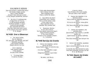SALMOS E HINOS
Que nos provam o quanto Ele amou!         Cristo sabe desprestigiar.                 A servir a Jesus,
     Eis nessas chagas pureza              Nem tristeza nem dor,              Com firmeza e fé e com oração,
       Para o maior pecador,                 Nem angústia maior                Até que volte o bom Senhor!
   A quem mais alvo que a neve            Pode o crente fiel abalar.
 O Teu sangue transforma, Senhor!                                             2  Vamos nós trabalhar, e os
                                           3   Que delícia de amor!                 famintos fartar;
  3     Se nós a Ti confessarmos           Comunhão com o Senhor           Para a fonte os sedentos depressa
      E seguirmos na Tua luz,             Tem o crente zeloso e leal.                     levar!
     Tu não somente perdoas:                  O Seu rosto mirar,           Só na cruz do Senhor nossa glória
    Purificas também, ó Jesus.               Seus segredos privar,                         será,
       Lavas de todo pecado!              Receber Seu consolo real!       Pois Jesus salvação por Seu sangue
      Que maravilha de amor!                                                             nos dá!
  Pois que mais alvos que a neve          4    Resolutos, Senhor,
 O Teu sangue nos torna, Senhor!            E com zelo e fervor,             3    Vamos nós trabalhar, aos
            H. M. Wright              Os Teus passos queremos seguir,                 perdidos dizer
                                          Teus preceitos guardar,         Que de Deus, hoje mesmo, o perdão
N.º439 Crer e Observar                      O Teu nome exaltar,                        podem ter.
                                       Sempre a Tua vontade cumprir.       Quem buscar ao Senhor redimido
      1     Em Jesus confiar,                  S. L. Ginsburg                             será,
         Sua lei observar,                                                Pois Jesus salvação para sempre nos
Oh, que gozo, que bênção, que paz!                                                         dá!
                                     N.º440 Serviço do Crente
         Satisfeito guardar
       Tudo quanto ordenar                                                4    Vamos nós trabalhar, ajudados
                                      1    Vamos nós trabalhar, somos                  por Deus;
      Alegria perene nos traz.                 servos de Deus,            Que a coroa de glória nos dá, lá nos
                                     Nosso Mestre seguir no caminho dos                   céus.
         Crer e observar                             céus;
      Tudo quanto ordenar!                                                A mansão dos fiéis sempiterna será,
                                       E no Seu bom conselho o vigor      Pois Jesus salvação graciosa nos dá!
          O fiel obedece                           renovar,
      Ao que Cristo mandar.                                                        M. A. de Menezes
                                       Diligentes fazendo o que Cristo
                                                   ordenar.
       2   O inimigo falaz,                                                N.º441 Quem de Cristo
        A calúnia mordaz,                   No labor, com fervor,                ao Lado?

                                                        144
 