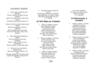 SALMOS E HINOS
                                        4    Na peleja sempre temos de                 Por Cristo trabalhar!
  1   Quem está do lado do bom                        sofrer                       Eia! Que, em vindo a noite,
            Salvador,                  E inimigos fortes vamos combater.                Vamos descansar.
 Pronto a dedicar-se agora ao seu      Todo-poderoso, Tu, porém, Jesus,                   A. H. da Silva
             Senhor?                    Nos darás vitória pela Tua cruz!
Quem vai hoje a Cristo, sem temor,                H. M. Wright                      N.º443 Avante, ó
              seguir,
                                                                                        Crentes!
 Encarando tudo quanto possa vir?      N.º442 Mãos ao Trabalho
Quem de Cristo ao lado sempre quer                                             1     Avante, avante, ó crentes,
                                            1      Mãos ao trabalho, jovens!          Soldados de Jesus!
              andar?                              Vai já passando o alvor.
   Quem quer ajudá-Lo outros a                                                      Erguei Seu estandarte,
                                                   Eia, enquanto tendes               Lutai por Sua cruz!
             chamar?                                Vossa vida em flor!
  Pela Tua graça, pelo Teu amor,                                                    Contra hostes inimigas,
                                                  Vamos, enquanto é dia,             Ante essas multidões,
 Eis-nos do Teu lado, somos Teus,                  Com força trabalhar;
             Senhor!                                                                O excelso Comandante
                                                Ela! Que, em vindo a noite,           Dirige os batalhões.
                                                     Não há mais lidar.
 2   Não ambicionando glórias ou
               poder,                                                          2     Avante, avante, ó crentes,
                                        2        Mãos ao trabalho, ó homens!           Por Cristo pelejai!
   Eis-nos sempre firmes para                      Antes que fuja a luz;
             combater.                                                               Vesti Sua armadura,
                                                  Eia, que é tempo agora            Em Seu poder marchai!
  Quem o amor de Cristo vem a                          De servir Jesus!
            contemplar                                                             No posto sempre achados,
                                                     Ide o vigor da vida              Velando em oração,
Há de, resoluto, do Seu lado estar.                Todos ao bem votar;                Em meio de perigos
                                                Eia! Que, em vindo a noite,           Seguindo o Capitão!
   3   Não com ouro ou prata foi,                    Não há mais lidar.
           Senhor Jesus,
  Que nos redimiste, mas por Tua                                               3     Avante, avante, ó crentes,
                                            3      Mãos ao trabalho todos!              A passo triunfal!
                cruz.                            Breve nos chega o fim,
Precioso sangue foi, por nosso amor,                                               Hoje há combate horrendo:
                                                  Quando soar um dia                  Mui cedo a paz final!
  Quanto ali pagaste, meigo e bom                  Da morte o clarim!
              Senhor!                                                                 Então, eternamente,
                                                 Vamos, irmãos, à obra!               Bendito o vencedor,

                                                              145
 