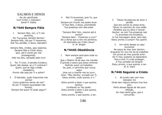 SALMOS E HINOS
           No céu glorificado            4   Nós Te louvamos, pois Tu, que
         Com Cristo, o Salvador!                      venceste,                  2   Talvez há palavras de amor e
            Sarah P. Kalley              Sempre em triunfo nos podes levar.                   perdão
                                          A Teus fiéis, ó Jesus, prometeste       Que aos outros eu possa levar,
     N.º444 Sempre Fiéis                    Tua presença com eles estar.         Talvez no caminho do vicio estão
                                                                                  Perdidos que eu deva ir buscar.
     1 Sempre fiéis, sim, a Ti nós         "Sempre fiéis! Sim, mesmo até à       Senhor, se com Tua presença real
             seremos,                                   morte!"                     Tu prometes-me fortalecer,
  Por Tua graça, bendito Senhor!          "Sempre fiéis! - Tomemos a cruz!"      A Tua mensagem darei, bem leal,
Sempre fiéis, nós por Ti lutaremos,      Eis a divisa que a nós nos pertence,   Estou pronto a cumprir Teu querer.
Sob Teu pendão, ó Jesus, Salvador!          Os libertados por Cristo Jesus!
                                                      H. M. Wright                   3  Um canto desejo eu aqui
Sempre fiéis, irmãos, aqui sejamos,                                                          encontrar
    Sempre fiéis a Cristo Jesus,             N.º4445 Obediência                    Na seara do meu bom Senhor;
     Que, até à morte por nós                                                   Enquanto for vivo hei de ali trabalhar
          prosseguindo,                  1    Nem sempre será para onde eu        Em prova do meu grande amor.
 Vida nos deu, salvação pela cruz!                       quiser                  De Ti meu sustento só dependerá
                                         Que o Mestre há de aqui me mandar         Pois a mim Tu virás proteger;
2   Por Ti viver, ó bendito Cordeiro,    É grande a seara que posso entrever         A Tua vontade me dirigirá:
Quem não deseja, se a Ti conhecer?            Pedindo quem vá trabalhar.         Estou pronto, o que queres, a ser.
     Quem, que se diga cristão              Se, pois, a caminhos que nunca                  M. A. Clark
             verdadeiro,                                  segui
  Pronto não seja por Ti a sofrer?         Uma voz a chamar-me eu ouvir,        N.º446 Seguirei a Cristo
                                          Direi: "Meu Senhor, enviado por Ti,
3      Ó Salvador, quão fraquinhos nós     Estou pronto, onde queres, a ir."         1  Ao fundo vale com meu
                 somos!                                                                    Salvador irei
      Como podemos deixar de cair?       Estou pronto a fazer o que queres,      Onde bem segura sempre traz Sua
     Se por Ti mesmo guardados não                    Senhor,                                  grei,
                 formos,                      Confiando no Teu poder.             Perto dessas águas de tão pura
    Sempre fiel quem Te pode seguir?     Estou pronto a dizer o que queres,                  refeição,
                                                      Senhor;                       Do mais santo gozo, paz e
                                         Estou pronto, o que queres, a ser.                 comunhão.


                                                           146
 