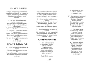 SALMOS E HINOS
                                                                                  O estandarte em luz;
 Sempre, sempre seguirei a Cristo;      Soa a trombeta! Escuta o clamor!            A divisa ostenta:
Onde quer que Ele for, eu O seguirei!   Falham os tímidos, reina o terror.          C'roa sobre cruz.
 Sempre, sempre seguirei a Cristo;       Ó forte Capitão, com Teu poder
   Onde quer que o Mestre for, O        Firma o escudeiro para combater!      2     Guerra contra as trevas!
             seguirei.                                                             Guerra contra o mal!
                                         2   Firme escudeiro, lutarei sem           Contra o vil pecado
     2  Se meu Senhor para altos                      temor                           Guerra divinal!
         montes me chamar,              Nas santas hostes do Real Senhor.         Guerra contra o mundo
  Eu, com alegria, quero ali vigiar;      Armas velando, quando o Rei              Que nos quer vencer!
   Hei de sempre ao lado de Jesus                    mandar                       Deus promete dar-nos
            permanecer                  Pronto quero ser, garboso pelejar!           Forças e poder.
 E, por Sua graça, todo mal vencer.
                                        3    Firme escudeiro, parte um dia          3    Na peleja santa
 3    Se para a guerra meu Senhor                      eu terei                    Quem deseja entrar?
            me conduzir,                Nos altos feitos do meu grande Rei!           E a coroa eterna
 Quero, sem receio, jubiloso seguir;      No posto achado, no dever leal,            Lá no céu ganhar?
  Quem por Cristo agora com valor       Entro com Jesus na glória triunfal!        A quem quer segui-Lo
             aqui lutar,                          Sarah P. Kalley                    Eis que diz Jesus:
 Vai com Ele em glória para sempre                                                "Negue-se a si mesmo,
               estar.                     N.º448 O Estandarte                        Tome a sua cruz".
            H. M. Wright
                                             1   Eis de Cristo alçado             4      Salvador bendito,
    N.º447 O Soldado Fiel                     O estandarte em luz;                    Eu me vou render;
                                                A divisa ostenta:                     Só por Ti vencido,
1    Firme escudeiro, sempre alerta             C'roa sobre cruz.                      Poderei vencer.
               estarei,                        Para a santa guerra                    Só contigo morto,
 Pronto a servir às ordens do meu              Quer-vos conduzir.                      Sempre viverei!
                 Rei,                         Quem quer alistar-se,                   Tua cruz eu tomo,
Forte na luta a que me vem chamar,              Sob o Rei servir?                     Meu bondoso Rei!
 No combate entrando quando me                                                           H. M. Wright
               ordenar.                          Eis de Cristo alçado


                                                           147
 