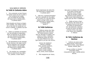 SALMOS E HINOS
N.º449 A Colheita Além                     Nutre esperanças de nobre fim.    Que para os campos nos conduz,
                                           Oh! Qual será a colheita além,        E na seara imensa quer
1    Cai a semente no bom frescor,                A colheita além?               Obreiros novos receber.
 Cai outras vezes do sol no ardor.•                                             Ainda há campos a pedir
     Cai na doçura da viração,         5  Vale-me, ó grande Semeador!        Que obreiros novos possam vir.
   Cai na tristeza da escuridão.       Dá-me a semente do Teu labor!           Não ouves Cristo perguntar:
  Oh! Qual será a colheita além,       Eu vou servir-Te, meu Rei Jesus!     "Quem quer por Mim ir trabalhar?"
          A colheita além?               Quero contigo ceifar na luz.
                                        Oh! Qual será a colheita além,         3   Estão as horas a fugir;
 Seja lançada com força ou langor,             A colheita além?              O teu Senhor não tarda em vir.
 Com ousadia, com medo e temor,                    Sarah P.                   Tu queres fruto ao céu levar,
 Já ou nas eras do mundo por vir,                                               Ou folhas só apresentar?
Certo a colheita, a colheita nos tem           N.º450 Ceifeiros               Oh, não demores a atender!
               de vir.                                                        A noite em breve vai descer.
                                        1    Ceifeiros somos nós, fiéis,        Conosco toma o teu lugar
2     Sobre os rochedos irá murchar,     Segando para o Rei dos reis,          E por Jesus vem trabalhar!
    Ou nas estradas se esperdiçar;         Os frutos prontos a colher                  A. Watson
    Entre os espinhos se vai perder,   Que em derredor se estão a ver.
     Ou nas campinas enflorescer.         Assim a Cristo, o Salvador,
     Oh! Qual será a colheita além,       Rendemos preito de louvor,           N.º451 Ceifeiros do
            A colheita além?              Ao nosso Mestre lá no céu,                Senhor
                                       Que sobre a cruz por nós morreu.
3   Há sementeiras só de amargor,                                             1    Ceifeiros da seara santa,
 Há de remorso e de negro horror.               Vamos nós obedecer!             Quão poucos, fracos sois!
  Há de vergonha e de confusão,                   Vamos à colheita!          Mas forte é Cristo, vosso Mestre!
   Há de miséria e de perdição.               Para, quando anoitecer,             Avante, avante, pois!
  Oh! Qual será a colheita além,                   Ver a obra feita.
         A colheita além?                       Pouco tempo restará,            Os que confiam no Senhor
                                               Breve o prazo acabará,               renovados serão;
    4   Em prantos vai o semeador;          Breve, breve, breve acabará!    Crescerão em vigor; subirão até às
     Chora os estorvos do seu labor,                                                     alturas;
      Ou, jubiloso, a fazer festim,        2   Nós respigamos por Jesus,


                                                          148
 