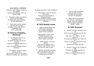 SALMOS E HINOS
Correrão e sem fadigas; andarão e      Há depois descanso; vinde, trabalhai!
           sem cansar;                                                              4     Aos errantes, insensatos,
 Voarão e sem fadigas; como as          3   Ao trabalho, obreiros! Breve a                Guia ao porto divinal!
          águias serão.                            noite vem.                            Em Jesus há vero abrigo
                                           Horas que ainda tendes se                      Do furor do temporal.
2     Cansados, tristes, sem alento,            aproveitem bem.
        Deixai-vos de chorar!           Ânimo e firmeza! Cedo ireis gozar           5      Noite eterna se aproxima,
    Se tendes tão ingente Mestre,      O repouso amigo que Jesus vai dar.               De remorso e de amargor!
         Por que desanimar?                         Anônimo                             Clama, avisa aos infelizes!
                                                                                        Insta-os para o Salvador!
    3      Jesus está conosco sempre        N.º453 Nossas Luzes                               Sarah P. Kalley
            Na luta contra o mal.
        Coragem, pois a nós garante         1      Nas tormentas desta vida              N.º454 Avançai!
              O galardão final!                   Perto está a perdição.
             W. E. Entzminger                    Aos incautos navegantes       1   Avançai, avançai! Derramai essa
                                                 Quem trará a salvação?                          luz
    N.º452 Ao Trabalho,                                                        Sobre os povos da terra que não têm
         Obreiros!                           Resplandeçam nossas luzes                         Jesus.
                                                Através do escuro mar,           "Ide, pois!" diz o Mestre. De vós
   1   Ao trabalho, obreiros, já              Pois nas trevas do pecado                      quem irá,
         desponta o sol!                       Almas podem naufragar!          O preceito guardando, que Cristo nos
  Ao dever correndo, da alva ao                                                                  dá?
              arrebol,                       2  Brilha sempre, em graça        Confiai no Senhor; não tenhais mais
 Trabalhai constantes antes que a                     imensa,                                  temor.
               descer                        Rico amor do eterno Deus.             Avançai com Jesus, avançai!
 Sobre os vossos campos venha o             Cumpre a nós mostrar o rumo
             anoitecer.                       Do caminho para os céus.         2     Avançai, avançai com a Bíblia na
                                                                                                 mão;
2     Ao trabalho, obreiros! Vede o      3     Nuvens de paixão mundana            Proclamai às nações que Ele traz
           campo em flor.                     Não lhes deixam ver o sol.                       salvação.
 Ide á messe urgente do fiel labor!          Oh! Clamemos e mostremos              Encarai os perigos, confiando em
Esforçai-vos todos, sim, perseverai!            Nossas luzes no farol!                          Jesus;


                                                             149
 