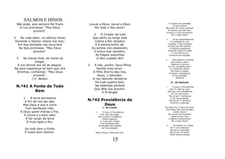 SALMOS E HINOS
  Não pode, pois sempre fiel ficará     Louvai a Deus, louvai a Deus             A Criação com gratidão,
                                                                                      Te vem louvar!
    A rica promessa: "Meu Deus             Por todo o Seu amor!                Nos céus Teu nome aclamam
              proverá".                                                          Os astros, que são Teus;
                                                                               A terra e o mar proclamam:
                                              2    O Criador de tudo                "És o nosso Deus!"
4    No rude labor, no esforço tenaz,        Que perto ou longe está           2         Ao sol resplandecente
 Somente o Senhor vitória nos traz;           Colora a flor silvestre                 E à vastidão do mar
                                                                                   Traçaste, ó Deus potente,
   Em Sua bondade nos socorrerá                E à estrela brilho dá.               As leis que irão guardar.
    Na boa promessa: "Meu Deus              Os ventos Lhe obedecem,                  E à tenra e pequenina
                                                                                   Florzinha ainda em botão
              proverá".                       O bravo mar também;                       A Tua mão divina
                                               As frágeis avezinhas                 Conserva em proteção.
  5  No transe final, da morte ao               O Seu cuidado têm              3        Dos campos a verdura,
             chegar,                                                                   Dos frutos o sabor
                                                                                      Celebram a ternura
 A voz divinal nos há de alegrar;       3    A nós, porém, Seus filhos,             Do Teu constante amor;
Na doce esperança do bem que virá             Revela mais amor:                       E a natureza inteira,
                                                                                       Por toda a Criação,
 Diremos, confiantes: "Meu Deus             O Filho Eterno deu-nos,                  Proclama, alvissareira,
            proverá".                          Jesus, o Salvador,                       A Tua proteção.
                                                                                            Anônimo
           J H. Nelson                      A nós fazendo herdeiros
                                             De tudo quanto tem,                      II - Na Redenção

 N.º41 A Fonte de Todo                       Na redenção perfeita              1        Ó Deus, ó Providência!
                                             Que dEle nos provém.                    Sem Ti, não há viver!
          Bem                                     H M Wright                       Vem dar-nos a assistência
                                                                                      Do Teu real poder!
                                                                                    Tão só em Ti confiamos
        1    A terra semeamos                                                         E em Tua proteção,
         A fim de nos dar pão,          N.º42 Providência de                        Pois Só em Ti achamos
                                                                                     Conforto e redenção.
        Mas Deus é que a nutre                 Deus
                                                                               És nosso Pai, ó Deus de amor!
         Com benfazeja mão.                           I - Na Criação
                                                                               Teus filhos vêm aqui também
      É Deus quem manda o frio,               1       Ó Deus, ó Providência!           Cantar louvor!
                                                                                  Ao mundo renunciamos;
        A chuva e o bom calor                       Com Teu real poder,
                                                  Dos mundos a existência            Agora somos Teus
          E faz surgir da terra                      Fizeste aparecer,            E alegres proclamamos:
                                                   E a tudo que criaste,             “És o nosso Deus!"
          O fruto após a flor.                     Com benfazeja mão,
                                                  As bênçãos não negaste        2       Ao homem Tu criaste
                                                     Da Tua proteção.                De Ti vivo exemplar;
        De todo bem a Fonte                                                           Na terra o colocaste
        É nosso bom Senhor.                   Eterno Deus, ó Deus sem par,           Tão só por Te louvar.
                                                                                     Caído embora esteja,


                                                                15
 