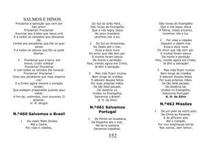 SALMOS E HINOS
 Proclamai a salvação que vem por            Do Sul ao Grão Pará, .            Das novas do Evangelho
              Seu amor!                     Das novas do Evangelho              Que a nós legou Jesus
        Proclamai! Proclamai!                Que a nós legou Jesus             À Pátria, nosso encanto,
 Anunciai aos tristes que Jesus virá           Ao povo brasileiro                Levemos nós a luz.
E a todos os cansados que descanso            Levemos nós a luz.
                  dá;                                                     2     Por vilas e cidades
Contai aos pecadores que Ele os quer    2     Do Sul ao Amazonas,          Daquém e dalém mar
                 salvar                     Do Oeste até o mar,               Ecoa a doce nova
E a todos os cativos que Ele os pode          Ecoa a doce nova          Do amor que não tem par.
               libertar.                Do amor que não tem par.           E muitos foram salvos
                                           E muitos foram salvos            Da morte e perdição
   3     Proclamai que à terra, em         Da morte e perdição;        Pois, crendo agora em Cristo,
         breve, Cristo voltará!        Pois, crendo agora em Cristo,         Já têm a salvação!
         Proclamai! Proclamai                Já têm a salvação.
 E com todos os remidos Ele reinará!                                       3      Mas inda ficam muitos
        Proclamai! Proclamai !          3      Mas inda ficam muitos            Bem longe de cristãos
Dizei aos pecadores que hoje importa         Bem longe de cristãos             E adoram deuses feitos
                  crer                      E adoram deuses feitos             Por suas próprias mãos.
  E a Cristo agora mesmo o coração          Por suas próprias mãos.              De tão fatal pecado,
                render;                       De tão fatal pecado,                 De idolatria tal,
Que estejam preparados quando aqui              Da idolatria vil,               Unidos no Evangelho,
                 voltar,                     Unidos no Evangelho,                Salvemos Portugal!
A fim de, redimidos, com louvores, O           Salvemos o Brasil!                   A. H. da Silva
               aclamar.                          A. H. da Silva
             H. M. Wright                                                      N.º462 Missões
                                        N.º461 Salvemos
                                            Portugal                   1     De um polo ao outro polo,
N.º460 Salvemos o Brasil                                                     Da China ao Panamá,
                                       1      Do Minho ao Guadiana,            E do africano solo
       1    Do vasto Mato Grosso            De Espanha ate o mar,                Até o Canadá,
              Até o Ceará,                     Na terra lusitana           Por mui longínquas terras
           Por vilas e cidades,              Devemos trabalhar.             Nós vamos, sem temor,


                                                        152
 