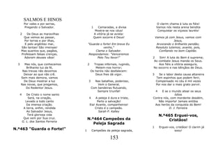SALMOS E HINOS
           Por vales e por serras,                                                 O clarim chama à luta os fiéis!
           Pregando o Salvador.                1      Camaradas, a divisa          Vamos nós nesta arena bendita
                                                    Mostra-se nos céus!             Conquistar os viçosos lauréis!
      2   De Deus as maravilhas                    A vitória já se avista:
        Que vemos ao passar,                       Quem socorre é Deus!            Vamos já com Jesus, vamos com
        Por terras e por ilhas,                                                                 Jesus,
        E pelo argênteo mar,              "Guarda o forte! Em breve Eu              Arvorando o brilhante pendão;
      São tantas! São imensas!                      venho,"                        Resoluto lutemos; avante, pois,
      Mas quantos que, pagãos,                 Clama o Salvador.                     Confiando no bom Capitão.
      Professam falsas crenças,            Respondamos: "Venceremos
        Adoram deuses vãos!                     Pelo Teu favor!"               2    Sim! A luta do Bem é suprema;
                                                                                Ao combate Jesus manda os Seus.
  3     Mas nós, que conhecemos           2     Tropas infernais, rugindo,         Aos fiéis a vitória assegura,
         Brilhante luz da fé,                    Metem-nos horror;             No socorro e nas bênçãos de Deus.
       Nas trevas não devemos                 Os heróis não desfalecem:
        Deixar ao que não crê.                   Deus lhes dá vigor.           3     Se o labor desta causa altaneira
      Sem mais demora, vamos                                                       Tem espinhos que podem ferir,
        De Deus mostrar a luz             3     Nas batalhas, poderoso,            Compensado no céu é mil vezes
      Nas novas, que pregamos,                    Vem o General,                   Por nos dar o mais grato porvir.
         Do Redentor Jesus.                   Com bandeiras flutuando,
                                                 Sempre triunfal!                  4 E se o mundo atear os seus
      4      De Cristo o nome santo                                                           ódios
              Será, na viração,           4        A peleja é dura e triste,   Contra nós, com mordente desdém,
            Levado a todo canto                     Perto a salvação!             Não importa! Jamais entibia
             Da imensa criação.               Eia! Avante, companheiros!        Aos heróis da conquista do Bem!
           A terra, enfim, rendida                Cristo é o campeão.                     D. J. Ferreira
             Ao Salvador Jesus,                      Sarah P. Kalley
              Terá gloriosa vida                                                       N.º465 Erguei-vos,
           Que vem por Sua cruz.          N.º464 Campeões da
          G. L. dos Santos Ferreira                                                        Cristãos!
                                             Peleja Sagrada
                                                                               1       Erguei-vos, cristãos! O clarim já
N.º463 "Guarda o Forte!"              1        Campeões da peleja sagrada,                       soou!

                                                              153
 