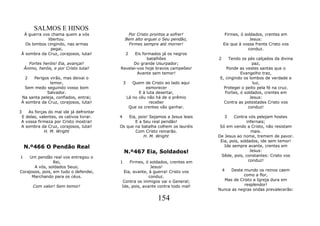 SALMOS E HINOS
 À guerra vos chama quem a vós                Por Cristo prontos a sofrer!             Firmes, ó soldados, crentes em
            libertou.                        Bem alto erguei o Seu pendão,                          Jesus:
  Os lombos cingindo, nas armas                Firmes sempre até morrer!              Eis que à vossa frente Cristo vos
              pegai,                                                                               conduz.
À sombra da Cruz, corajosos, lutai!              2
                                                Eis formados já os negros
                                                      batalhões                   2     Tendo os pés calçados da divina
      Fortes heróis! Eia, avançai!             Do grande Usurpador;                                 paz,
    Ânimo, heróis, e por Cristo lutai!   Revelai-vos hoje bravos campeões!             Ponde as vestes santas que o
                                                 Avante sem temor!                            Evangelho traz,
    2Perigos virão, mas deixai o                                                   E, cingindo os lombos de verdade e
             temor,                          3      Quem de Cristo ao lado aqui                     luz,
  Sem medo seguindo vosso bom                             esmorecer                  Protegei o peito pela fé na cruz.
            Salvador.                                  E à luta desertar,             Fortes, ó soldados, crentes em
Na santa peleja, confiados, entrai;              Lá no céu não há de o prêmio                      Jesus:
À sombra da Cruz, corajosos, lutai!                         receber                  Contra as potestades Cristo vos
                                                  Que os crentes vão ganhar.                      conduz!
3  As forças do mal ide já defrontar
E delas, valentes, os cativos livrar.    4   Eia, pois! Sejamos a Jesus leais         3   Contra vós pelejam hostes
A vossa firmeza por Cristo mostrai!             E a Seu real pendão!                             infernais;
A sombra da Cruz, corajosos, lutai!      Os que na batalha colhem os lauréis       Só em vendo a Cristo, não resistam
           H. M. Wright                         Com Cristo reinarão.                                mais.
                                                    H. M. Wright                  De Jesus ao nome, tremem de pavor.
                                                                                   Eia, pois, soldados, ide sem temor!
    N.º466 O Pendão Real                                                             Ide sempre avante, crentes em
                                             N.º467 Eia, Soldados!                                 Jesus:
1    Um pendão real vos entregou o                                                  Sêde, pois, constantes: Cristo vos
                 Rei,                    1    Firmes, ó soldados, crentes em                      conduz!
       A vós, soldados Seus;                             Jesus!
Corajosos, pois, em tudo o defendei,       Eia, avante, à guerra! Cristo vos          4 Deste mundo os reinos caem
      Marchando para os céus.                           conduz.                               como a flor,
                                          Contra os inimigos vai o General;         Mas de Cristo a Igreja dura em
        Com valor! Sem temor!             Ide, pois, avante contra todo mal!                  resplendor!
                                                                                  Nunca as negras ondas prevalecerão:

                                                               154
 