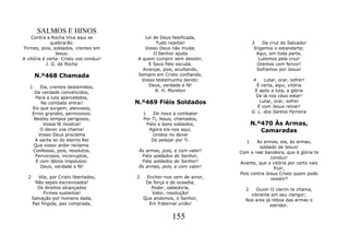 SALMOS E HINOS
    Contra a Rocha Viva aqui se            Lei de Deus falsificada,
              quebrarão.                        Tudo rejeitai!                  3    Da cruz do Salvador
Firmes, pois, soldados, crentes em         Vosso Deus não muda;                  Ergamos o estandarte;
                Jesus:                         O Senhor ajuda                     Aqui, em toda parte,
A vitória é certa: Cristo vos conduz!   A quem cumprir sem desistir,               Lutemos pela cruz!
            J. G. da Rocha                  E Seus fiéis escuda.                  Oremos com fervor!
                                          Avançai, pois, exultando,               Soframos por Jesus!
       N.º468 Chamada                   Sempre em Cristo confiando,
                                         Vosso testemunho dando:                4     Lutar, orar, sofrer!
   1      Eia, crentes destemidos,          Deus, verdade e fé!                   É certa, aqui, vitória
       Da verdade convencidos,                  R. H. Moreton                    E após a luta, a glória
        Para a luta apercebidos,                                                  De lá nos céus estar!
          No combate entrai!            N.º469 Fiéis Soldados                       Lutar, orar, sofrer
      Eis que surgem, aleivosos,                                                   E com Jesus reinar!
      Erros grandes, perniciosos.           1     De novo a combater            G. L. dos Santos Ferreira
       Nestes tempos perigosos,             Por Ti, Jesus, chamados,
           Vossa fé mostrai!                  Fiéis e bons soldados,            N.º470 Às Armas,
          O dever vos chama!                   Agora eis-nos aqui,                 Camaradas
         Vosso Deus proclama                     Unidos no dever
       A santa lei do eterno Rei                De pelejar por Ti.           1    As armas, eia, às armas,
       Que vosso ardor reclama.                                                    soldado de Jesus!
      Confessai, pois, resolutos,        Às armas, pois,   e com valor!   Com a real bandeira, que à glória te
        Fervorosos, incorruptos,          Fiéis soldados   do Senhor,                   conduz!
        E com lábios impolutos:           Fiéis soldados   do Senhor!     Avante, que a vitória por certo vais
          Deus, verdade e fé!            Às armas, pois,   e com valor!                   fruir,
                                                                          Pois contra Jesus Cristo quem pode
  2      Vós, por Cristo libertados,    2    Encher-nos vem de amor,                    resistir?
       Não sejais escravizados!              De força e de ousadia,
        Os direitos alcançados                 Poder, sabedoria,            2   Ouve! O clarim te chama,
           Firmes sustentai!                   Valor, resolução!              vibrante em seu clangor;
      Salvação por homens dada,             Que andemos, ó Senhor,          Nos ares já reboa das armas o
      Paz fingida, paz comprada,              Em fraternal união!                      estridor.

                                                        155
 