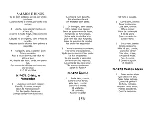 SALMOS E HINOS
Se és bom soldado, deves por Cristo              E, embora num deserto,            Sê forte e ousado.
             combater:                             Eis a teu lado ficará
Lutando forte e crente, por certo irás           Um Protetor bem perto.       2     Corre bem, crente:
               vencer.                                                            Deus te abençoa.
                                             2Os inimigos, sem cessar,            Luta bem, crente:
 3    Alerta, pois, alerta! Confia em       Vêm rodear teus passos;                 Olha a coroa!
              Cristo só;                 Jesus se apressa em te livrar,           Deus te contempla
A carne é muito frágil, é tão somente      Rompendo os fortes laços.                E lá da glória
                  pó.                      Sobre esta luta brilha a luz           Quer conceder-te
Calçado no evangelho, com armas de        Que vem dos céus fulgindo;                Cabal vitória.
                oração,                   Jesus te guarda e te conduz
Naquele que te chama, tens prêmio e         Por onde vais seguindo!           3      Ei-Lo vem, crente:
               galardão.                                                           Cristo está perto.
                                         3   Jesus te ensina a conhecer,          NEle há paz, crente,
 4     Coragem, pois, ó crente! Com         Tão terno e tão paciente,               Gozo mui certo!
           Cristo vencerás;              Quão puro e santo é Seu poder             Teu lutar, breve,
   Aqui a luta é breve; nos céus há            De Rei onipotente.                  Em glória muda.
             glória e paz.                 No dia quando o Vencedor                  Fiel, ó crente,
Ali, depois das lidas, terás, em plena      Levar-te ao Seu repouso,               É Quem te ajuda.
                  luz,                     Lá cantarás Seu rico amor,                  R. Holdem
 Por louros de vitórias um trono em          Tão suave e poderoso!
             vez de cruz.                       Sarah P. Kalley*
           L. P. G. da Silva                                                N.º473 Vestes Alvas
                                                  N.º472 Ânimo                1      Essas vestes alvas
         N.º471 Cristo, o                                                          Que Jesus vai dar,
            Vencedor                             1      Nada bem, crente,         Essas belas palmas,
                                                     Contra o mar forte;           Quem irá ganhar?
     1   Levanta e vem sem recear;                    Vela bem, crente:            Os fiéis, remidos,
       Com fé, ó crente, avança!                      Cerca-te a morte.           A quem tanto amou,
        Jesus te manda pelejar:                         Sê vigilante,              Pobres pecadores,
       Em Seu poder descansa.                           Sê confiado;               Que Ele resgatou.
     Contigo sempre em tudo está,                      Avante! Avante!


                                                              156
 