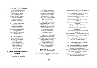SALMOS E HINOS
  2    Os que despertarem             De crentes em Jesus,         Onde o crente, sim, é Cristo quem o
    Ao chamar de Deus,              Com vestiduras brancas,                        diz,
     Renunciando todos               Brilhando estão na luz.        Com o Salvador vivendo ali feliz,
     Os cuidados seus;                Ganharam na peleja                 Vai com Ele descansar.
   Os que sempre seguem               Vitória contra o mal;        Trabalhemos, pois, com zelo e com
       O seu Salvador               Com Cristo conquistaram                       vigor,
      E por seu tesouro                 O prêmio triunfal.           Constrangidos pelo Seu Imenso
     Buscam Seu amor.                                                             amor,
                                    2    Que júbilo estupendo       Bem-servindo em tudo ao grande
   3   Os que; dedicados             Ressoa em todo o céu!                      Salvador.
      Ao Senhor Jesus,                Milhares são as vozes             Eis que a vida vai findar!
     Não retrocedendo,               Clamando além do véu:
     Tornam Sua cruz;                 "Já vem o fausto dia,             Acordai! Acordai! Despertai!
   Sim, quem tudo perde,                Final restauração,                       Despertai!
       Tudo ganhará;                   Com ânsia desejada           E cantai! Sim, cantai! O Senhor não
   Quem com Cristo sofre,               Por toda Criação!"                        tardará!
       Galardão terá.                                              Eis marchamos para aquele bom país
                                    3     Apressa o dia alegre,    Onde o crente, sim, é Cristo quem o
       4    Na renhida luta           Completa os Teus fiéis,                       diz,
       Vem valer, Senhor,          E, então, nas nuvens, desce,       Com o Salvador vivendo ali feliz,
      Ao que em Ti confia,              Bendito Rei dos reis!             Vai com Ele descansar!
          Forte Salvador!              Por Ti nós esperamos,
         Firme e corajoso                Ó santo Salvador.            2    Eis conosco esta o insigne
      Sempre, então, serei!         Sim, vem com majestade,                       Capitão
          Pela Tua graça,              Jesus, ó bom Senhor!         Que nos assegura eterna salvação!
          Tudo vencerei!                   J. G. da Rocha            Eis da santa fé o invito pavilhão!
           H. M. Wright                                                  Vamos, vamos trabalhar!
                                     N.º475 Acordai!               Eia, avante! Nada temos que temer;
N.º474 Vitória Final da                                               Por Jesus havemos sempre de
                                                                                  vencer;
        Igreja                 1   Eis marchamos para aquele bom
                                                                    Trabalhemos, pois, até o anoitecer
                                              país
                                                                          E o trabalho aqui findar.
  1     Milhares de milhares

                                                 157
 