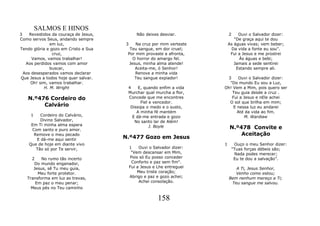 SALMOS E HINOS
3    Revestidos da couraça de Jesus,          Não deixes desviar.            2    Ouvi o Salvador dizer:
Como servos Seus, andando sempre                                                "De graça aqui te dou
               em luz,                 3    Na cruz por mim verteste         As águas vivas; vem beber;
Tendo glória e gozo em Cristo e Sua      Teu sangue, em dor cruel;            Da vida a fonte eu sou".
                cruz,                   Por mim provaste a afronta,           Fui a Jesus e me prostrei
      Vamos, vamos trabalhar!              O horror do amargo fel.                Às águas e bebi;
   Aos perdidos vamos com amor           Jesus, minha alma atende!              Jamais a sede sentirei
               buscar,                      Aceita-me, ó Senhor!                 Estando sempre ali.
  Aos desesperados vamos declarar           Renove a minha vida
Que Jesus a todos hoje quer salvar.         Teu sangue expiador!          3    Ouvi o Salvador dizer:
     Oh! sim, vamos trabalhar.                                             "Do mundo Eu sou a Luz,
            H. M. Wright                4    E, quando enfim a vida      Oh! Vem a Mim, pois quero ser
                                        Murchar qual murcha a flor,         Teu guia desde a cruz .
    N.º476 Cordeiro do                  Concede que me encontres            Fui a Jesus e nEle achei
                                              Fiel e vencedor.             O sol que brilha em mim;
         Calvário                        Dissipa o medo e o susto,           E nessa luz eu andarei
                                            A minha fé mantém                  Até da vida ao fim.
     1   Cordeiro do Calvário,            E dá-me entrada e gozo                  M. Wardiaw
         Divino Salvador,                  No santo lar de Além!
     Em Ti minha alma espera                       J. Boyle
     Com santo e puro amor.                                                  N.º478 Convite e
      Remove o meu pecado                                                        Aceitação
       E dá-me aqui sentir             N.º477 Gozo em Jesus
    Que de hoje em diante vivo                                           1        Ouço o meu Senhor dizer:
       Tão só por Te servir,               1    Ouvi o Salvador dizer:           "Tuas forças débeis são;
                                            "Vem descansar em Mim,                Nada podes merecer;
     2    No rumo tão incerto              Pois só Eu posso conceder              Eu te dou a salvação”.
      Do mundo enganador,                   Conforto e paz sem fim".
      Jesus, sê Tu meu guia,               Fui a Jesus e Lhe entreguei          A Ti, Jesus Senhor,
        Meu forte protetor.                    Meu triste coração;              Venho como estou;
   Transforma em luz as trevas,            Abrigo e paz e gozo achei;        Bem nenhum mereço a Ti;
       Em paz o meu penar;                      Achei consolação.             Teu sangue me salvou.
     Meus pés no Teu caminho

                                                         158
 
