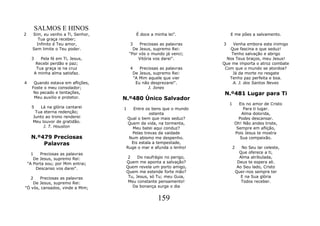 SALMOS E HINOS
2     Sim, eu venho a Ti, Senhor,          É doce a minha lei".          E me pões a salvamento.
         Tua graça receber;
        Infinito é Teu amor,             3   Preciosas as palavras   3    Venha embora este inimigo
      Sem limite o Teu poder.             De Jesus, supremo Rei:        Que fascina e que seduz!
                                        "Por vós o mundo já venci;       Tenho salvação e abrigo
      3   Pela fé em Ti, Jesus,              Vitória vos darei".       Nos Teus braços, meu Jesus!
        Recebi perdão e paz;                                         Que me importa o atroz combate
        Tua graça ia na cruz            4    Preciosas as palavras    Com que o mundo se atordoa?
       A minha alma satisfaz.            De Jesus, supremo Rei:          Já da morte no resgate
                                          "A Mim aquele que vier        Tenho paz perfeita e boa.
4      Quando estava em aflições,          Eu não desprezarei".          A. J. dos Santos Neves
      Foste o meu consolador;                    J. Jones
       No pecado e tentações,                                        N.º481 Lugar para Ti
       Meu auxilio e protetor.      N.º480 Único Salvador
                                                                         1     Eis no amor de Cristo
      5   Lá na glória cantarei     1   Entre os bens que o mundo                 Para ti lugar.
       Tua eterna redenção;                      ostenta                         Alma dolorida,
      Junto ao trono renderei        Qual o bem que mais seduz?                Podes descansar.
      Meu louvor de gratidão.         Quem da vida, na tormenta,             Oh! Não andes triste,
           J. T. Houston                Meu batei aqui conduz?                Sempre em aflição,
                                        Pelas trevas da vaidade              Pois Jesus te mostra
     N.º479 Preciosas                 Num abismo me despenho.                   Sua compaixão.
         Palavras                      Eis estala a tempestade,
                                     Ruge o mar e afunda o lenho!            2      No Seu lar celeste,
      1   Preciosas as palavras                                                    Que oferece a ti,
       De Jesus, supremo Rei:         2    Do naufrágio no perigo,                 Alma atribulada,
    "A Porta sou; por Mim entrai;    Quem me aponta a salvação?                   Deus te espera ali.
        Descanso vos darei".         Quem revela um porto amigo,                  Ao Seu lado, Cristo
                                     Quem me estende forte mão?                  Quer-nos sempre ter
   2   Preciosas as palavras          Tu, Jesus, só Tu; meu Guia,                   E na Sua glória
    De Jesus, supremo Rei:            Meu constante pensamento!                     Todos receber.
"Ó vós, cansados, vinde a Mim;          Da bonança surge o dia


                                                     159
 