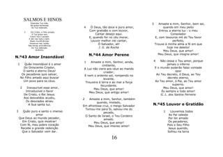SALMOS E HINOS
               Estendes Tua mão,
               Na graça benfazeja
                                                                                  3      Amaste a mim, Senhor, bem sei,
                Da Tua redenção.            4    Ó Deus, tão doce e puro amor,              quando em meu peito
         3      Em Cristo, o Filho amado,
                                                Com gratidão e com louvor,               Entrou a eterna luz - o meu
                 A Tua graça vem                    Cantar desejo aqui.                          Consolador
               Cobrir-nos o pecado
              E dar-nos todo o bem.
                                                E, quando for no céu morar,           E, com tesouros mil do Teu favor
               Reais munificiências              Louvor melhor irei cantar,                       perfeito,
               Gozamos nós, então,
             Nas ternas providências
                                                      Ó Salvador, ali!                Trouxe à minha alma a fé em que
                Da Tua redenção.                      J. G. da Rocha                          hoje me deleito!
                     Anônimo
                                                                                            Meu Deus, que amor!
                                                N.º44 Amor Perene                       Meu Deus, que insigne amor!
N.º43 Amor Insondável
                                            1   Amaste a mim, Senhor, ainda,      4       Não cessa o Teu amor, porque
 1      Quão insondável é o amor                        cintilante,                            jamais o inferno
       Do Onisciente Criador,               A Luz não viera aos céus ao mando         E o mundo poderão falaz vontade
       O santo e eterno Deus!                             criador;                                   opor
      Os pecadores quis salvar,             E nem o ardente sol, rompendo no           Ao Teu decreto, ó Deus, ao Teu
     No Filho amado aqui buscar                          levante,                               decreto eterno,
       Um povo para os céus.                 Trouxera à terra e ao mar a força        Ao Teu amor, ó Pai, ao Teu amor
                                                       fecundante.                                 superno.
     2     Inexaurível esse amor,                  Meu Deus, que amor!                      Meu Deus, que amor!
          Intraduzível o favor                 Meu Deus, que antigo amor!                  És sempre e todo amor!
         De Cristo, o Rei Jesus.                                                          G. L. dos Santos Ferreira
         Aos desvalidos acudiu,             2   Amaste a mim, Senhor, também
          Os desviados atraiu                        quando, imolado,
            A Sua santa luz.                Em afrontosa cruz, o meigo Salvador   N.º45 Louvor e Gratidão
                                             Tomou-me para Si, salvou-me do
3      Quão puro e santo o imenso                         pecado,                          1     Louvemos todos
               amor                          O Santo de Israel, o Teu Cordeiro                  Ao Pai celeste
    Que Deus ao mundo pecador,                            amado.                                Por ter amado
      Em Cristo, quis mostrar!                     Meu Deus, que amor!                          Os pecadores;
     Com fé, meu pobre coração                 Meu Deus, que imenso amor!                      Pois o Seu Filho
     Recebe a grande redenção                                                                   Jesus querido,
      Que o Salvador vem dar.                                                                  Sofreu na terra

                                                               16
 