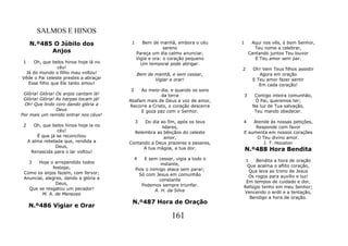 SALMOS E HINOS
     N.º485 O Júbilo dos                  1      Bem de manhã, embora o céu      1    Aqui nos vês, ó bom Senhor,
                                                           sereno                       Teu nome a celebrar,
           Anjos                              Pareça um dia calmo anunciar,          Cantando juntos Teu louvor
                                              Vigia e ora: o coração pequeno            E Teu amor sem par.
 1  Oh, que belos hinos hoje lá no              Um temporal pode abrigar.
                céu!                                                             2     Oh! Vem Teus filhos assistir
 Já do mundo o filho mau voltou!              Bem de manhã, e sem cessar,                 Agora em oração
Vêde o Pai celeste prestes a abraçar                 Vigiar e orar!                    E Teu amor fazer sentir
  Esse filho que Ele tanto amou!                                                          Em cada coração!
                                         2    Ao meio-dia, e quando os sons
 Glória! Glória! Os anjos cantam lá!                   da terra                  3      Contigo inteira comunhão,
 Glória! Glória! As harpas tocam já!     Abafam mais de Deus a voz de amor,             Ó Pai, queremos ter;
 Oh! Que lindo coro dando glória a       Recorre a Cristo, o coração descerra          Na luz de Tua salvação,
                 Deus                         E goza paz com o Senhor.                  Teu mando obedecer.
Por mais um remido entrar nos céus!
                                              3Do dia ao fim, após os teus       4   Atende às nossas petições,
 2      Oh, que belos hinos hoje ia no                lidares,                        Responde com favor
                  céu!                     Relembra as bênçãos do celeste        E aumenta em nossos corações
         É que já se reconciliou                       amor,                          O Teu divino amor.
     A alma rebelada que, rendida a      Contando a Deus prazeres e pesares,             J. T. Houston
                 Deus,                         A tua mágoa, a tua dor.
      Renascida para o lar voltou!                                                   N.º488 Hora Bendita
                                             4    E sem cessar, vigia a todo o    1   Bendita a hora de oração
     3 Hoje o arrependido todos                            instante,
              festejai,                                                            Que acalma o aflito coração,
                                              Pois o inimigo ataca sem parar;       Que leva ao trono de Jesus
 Como os anjos fazem, com fervor;              Só com Jesus em comunhão
 Anunciai, alegres, dando a glória a                                               Os rogos para auxílio e luz!
                                                          constante               Em tempos de cuidado e dor,
                Deus,                            Podemos sempre triunfar.
   Que se resgatou um pecador!                                                   Refúgio tenho em meu Senhor;
                                                        A. H. da Silva           Vencendo o ardil e a tentação,
         M. A. de Menezes
                                                                                    Bendigo a hora de oração.
                                          N.º487 Hora de Oração
     N.º486 Vigiar e Orar
                                                              161
 