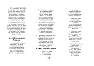 SALMOS E HINOS
 2    Bendita a hora de oração         2    Ao sentir-me rodeado                 No coração.
 Quando, em fervente petição,             De cuidados terreais,              Eu venho-Te adorar
 Recorre a voz do meu clamor               Irritado ou abatido,                E graça suplicar.
   Ao terno Deus e Salvador!             Ou em dúvidas fatais,              Oh! Vem-me abençoar,
  Jesus me ordena a recorrer              A Jesus eu me dirijo               Vem já, meu Deus!-
  Ao Seu amor, ao Seu poder.           Nesses tempos de aflição;
 Contente e sem perturbação,            As palavras que Ele fala            2Dirijo a Ti, Jesus,
  Eu busco a hora de oração.            Trazem paz, consolação.              Minha oração,
                                                                         Do mal que pratiquei
 3    Bendita a hora de oração,    3     Se confesso meus temores,            A confissão.
   De santa paz e comunhão!            Toda a minha imperfeição,         Sê Tu, ó meu Senhor,
Desejo, enquanto aqui me achar,         Ele escuta com paciência          Propício ao pecador,
Com fé constante, humilde orar;           Essa triste confissão;        E dá-me, em Teu amor,
 E enfim no resplendor de Deus,          Com ternura repreende                 A Tua paz.
  Na glória dos mais altos céus,       Meu pecado e todo o mal.
   Me lembrarei com gratidão              É Jesus o meu amigo,              3    Dirijo a Ti, Jesus,
  Das horas suaves de oração.            O melhor e o mais leal.                Minha oração.
         Sarah P. Kalley                                                     És meu amparo aqui
                                   4     Se quereis saber quão doce              Em aflição.
                                         É a secreta comunhão,              Oh! Vem-me consolar,
     N.º489 Comunhão                   Podereis mui bem prová-la            Minha alma confortar,
         Preciosa                        E tereis compensação;               Em tudo me guardar
                                         Procurai estar sozinhos                Por Teu amor!
     1   Preciosas são as horas         Em conversa com Jesus:
       Na presença de Jesus!            Provareis na vossa vida         4      Atende, ó meu Jesus,
        Comunhão deliciosa               Seu consolo e Sua luz.                  Esta oração!
     Da minha alma com a luz!                  M. A. Clark                   Humilde venho a Ti,
     Os cuidados deste mundo       N.º490 Oração a Jesus                        Com gratidão.
      Não me podem abalar,                                                   Tu és o meu Senhor,
      Pois é Ele o meu abrigo              1      Dirijo a Ti, Jesus,        Meu forte Mediador!
     Quando o tentador chegar.                   Minha oração,                A mim o Teu favor
                                               A Ti, que tudo vês                Vem revelar!
                                                                                 J. T. Houston

                                                         162
 
