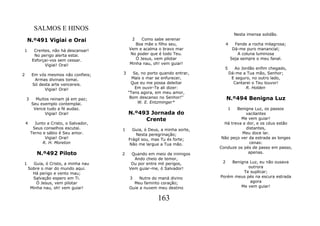 SALMOS E HINOS
                                                                                        Nesta imensa solidão.
    N.º491 Vigiai e Orai                      2   Como sabe serenar
                                               Boa mãe o filho seu,               4     Fende a rocha milagrosa;
1        Crentes, não há descansar!         Vem e acalma o bravo mar                   Dá-me puro manancial;
         No perigo alerta estai.             No poder que é todo Teu.                     A coluna luminosa
        Esforçai-vos sem cessar.               Ó Jesus, vem pilotar                   Seja sempre o meu fanal.
              Vigiai! Orai!                 Minha nau, oh! vem guiar!
                                                                               5        Ao Jordão enfim chegado,
2       Em vós mesmos não confieis;     3      Se, no porto quando entrar,            Dá-me a Tua mão, Senhor;
         Armas divinais tomai.                Mais o mar se enfurecer,                 E seguro, no outro lado,
        Só desta arte vencereis.              Que eu me possa deleitar                  Cantarei o Teu louvor!
              Vigiai! Orai!                     Em ouvir-Te ali dizer:                        R. Holden
                                            "Tens agora, em meu amor,
    3     Muitos reinam já em paz;           Bom descanso no Senhor!"             N.º494 Benigna Luz
        Seu exemplo contemplai.                  W. E. Entzminger*
         Vence tudo a fé audaz.                                                    1 Benigna Luz, os passos
              Vigiai! Orai!                 N.º493 Jornada do                            vacilantes
                                                 Crente                                Me vem guiar!
    4     Junto a Cristo, o Salvador,                                          Há treva e dor, e os céus estão
         Seus conselhos escutai.        1     Guia, ó Deus, a minha sorte,               distantes,
        Terno e sábio é Seu amor.              Nesta peregrinação;                     Meu doce lar.
               Vigiai! Orai!                Frágil sou, mas Tu és forte;      Não peço ver da estrada as longes
              R. H. Moreton                 Não me largue a Tua mão.                       cenas:
                                                                             Conduze os pés de passo em passo,
           N.º492 Piloto                2    Quando em meio de inimigos                   apenas.
                                              Ando cheio de temor,
1     Guia, ó Cristo, a minha nau            Ou por entre mil perigos,        2   Benigna Luz, eu não ousava
    Sobre o mar do mundo aqui.              Vem guiar-me, ó Salvador!                    outrora
      Há perigo e vento mau;                                                           Te suplicar;
      Salvação espero em Ti.                3    Nutre do maná divino        Porém meus pés na escura estrada
        Ó Jesus, vem pilotar                  Meu faminto coração;                        agora
     Minha nau, oh! vem guiar!              Guie a nuvem meu destino                  Me vem guiar!


                                                          163
 