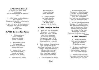 SALMOS E HINOS
    O orgulho vão minha alma                        Na consagração;                 Reunido sempre andar,
            endurecia;                              Fortes no serviço,           Teu louvor, ó Deus bondoso,
 Oh! Dá-me aqui visão de um novo                     Com dedicação.               Com Teu povo aqui cantar,
               dia!                                                              Pois no mundo não encontro
                                                   5    Ó Jesus bendito,            Gozo, paz, consolação.
 3   O Teu poder conduzirá seguro                   Dá-nos lá dos céus          Vem valer-me, vem salvar-me,
            Meu caminhar.                             Paz e fortaleza              Deus de minha salvação!
Descansarei, vencido o trilho escuro,                No poder de Deus!
             No doce lar.                              M. Porto Filho            4    Eu sei que Te compadeces
A face irei, na luz da eterna aurora,            insp. em J. G. da Rocha          Dos que a Ti se vêm chegar.
 Dos anjos ver, que aqui não vejo                                                 Não me afastes nem rejeites,
                agora.                  N.º496 Desejos Santos                      Não me deixes mais pecar.
            M. Porto Filho                                                          Toma o coração cansado,
                                            1     Nada sou; a Ti me humilho,        Dá-me paz em Tua cruz,
N.º495 Dá-nos Teu Favor                           Ó Senhor, e Tu me vês.             Pois desejo, redimido,
                                                A Teus pés, alenta e exalta    Pertencer-Te, ó meu Jesus!
          1      Ó Jesus bendito,                  Esta minha pequenez.                                Anônimo
               Terno Salvador,                    A guiar-me não desejo               N.º497 Petições
              Nossa voz atende,                  Outra chama que a da fé;
              Dá-nos Teu favor.                 Que ela seja a luz do trilho           1    Nesta vida terreal
                                                Onde aqui ponho o meu pé.             Vem guiar-me, vera Luz,
         2 Afugenta as trevas                                                            Ao prazer celestial,
          Com suave luz;                2      Deus bondoso, Deus clemente,              Ó santíssimo Jesus!
      Guia em Teus caminhos                    Vem guardar-me de cair;
        Nossos pés, Jesus!                  Vem fazer-me honrar Teu nome,         2   Ó Jesus, meu Salvador,
                                              Sempre alegre em Te servir.           Achegar-me quero a Ti;
      3     Nossas almas enche                  Não permitas o inimigo              Revivendo em Teu amor,
          De constante amor,                     Penetrar meu coração              Teu e Teu tornar-me aqui.
           Plenas de alegria                   Com o seu falaz encanto,
         Sempre em Ti, Senhor.                 Que não passa de ilusão.           3    Neste mundo tão falaz,
                                                                                 Vem valer-me, ó bom Senhor,
     4        Vem fazer-nos firmes          3     Com Teus filhos eu desejo        Pois suspiro, em Tua paz,


                                                             164
 